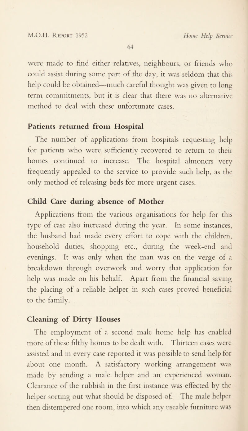 M.O.H. Report 1952 Howe Help Service 64 were made to find either relatives, neighbours, or friends who could assist during some part of the day, it was seldom that this help could be obtained—much careful thought was given to long term commitments, but it is clear that there was no alternative method to deal with these unfortunate cases. Patients returned from Hospital The number ot applications from hospitals requesting help for patients who were sufficiently recovered to return to their homes continued to increase. The hospital almoners very frequently appealed to the service to provide such help, as the only method of releasing beds for more urgent cases. Child Care during absence of Mother Applications from the various organisations for help for this type of case also increased during the year. In some instances, the husband had made every effort to cope with the children, household duties, shopping etc., during the week-end and evenings. It was only when the man was on the verge of a breakdown through overwork and worry that application for help was made on his behalf. Apart from the financial saving the placing of a reliable helper in such cases proved beneficial to the family. Cleaning of Dirty Houses The employment of a second male home help has enabled more of these filthy homes to be dealt with. Thirteen cases were assisted and in every case reported it was possible to send help for about one month. A satisfactory working arrangement was made by sending a male helper and an experienced woman. Clearance of the rubbish in the first instance was effected by the helper sorting out what should be disposed of. The male helper then distempered one room, into which any useable furniture was