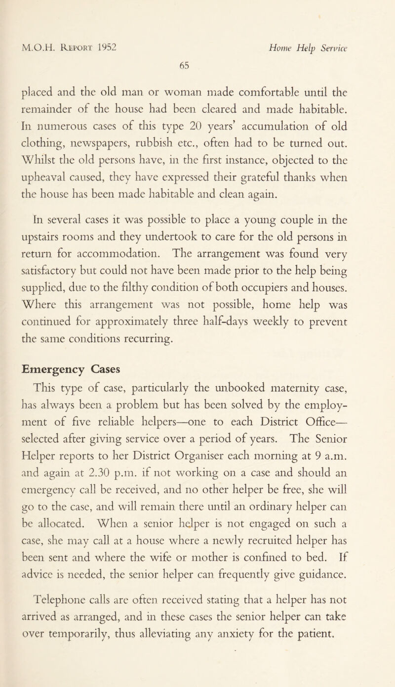 65 placed and the old man or woman made comfortable until the remainder of the house had been cleared and made habitable. In numerous cases of this type 20 years’ accumulation of old clothing, newspapers, rubbish etc., often had to be turned out. Whilst the old persons have, in the first instance, objected to the upheaval caused, they have expressed their grateful thanks when the house has been made habitable and clean again. In several cases it was possible to place a young couple in the upstairs rooms and they undertook to care for the old persons in return for accommodation. The arrangement was found very satisfactory but could not have been made prior to the help being supplied, due to the filthy condition of both occupiers and houses. Where this arrangement was not possible, home help was continued for approximately three half-days weekly to prevent the same conditions recurring. Emergency Cases This type of case, particularly the unbooked maternity case, has always been a problem but has been solved by the employ¬ ment of five reliable helpers—one to each District Office— selected after giving service over a period of years. The Senior Helper reports to her District Organiser each morning at 9 a.m. and again at 2.30 p.m. if not v/orking on a case and should an emergency call be received, and no other helper be free, she will go to the case, and will remain there until an ordinary helper can be allocated. When a senior helper is not engaged on such a case, she may call at a house where a newly recruited helper has been sent and where the wife or mother is confined to bed. If advice is needed, the senior helper can frequently give guidance. Telephone calls are often received stating that a helper has not arrived as arranged, and in these cases the senior helper can take over temporarily, thus alleviating any anxiety for the patient.