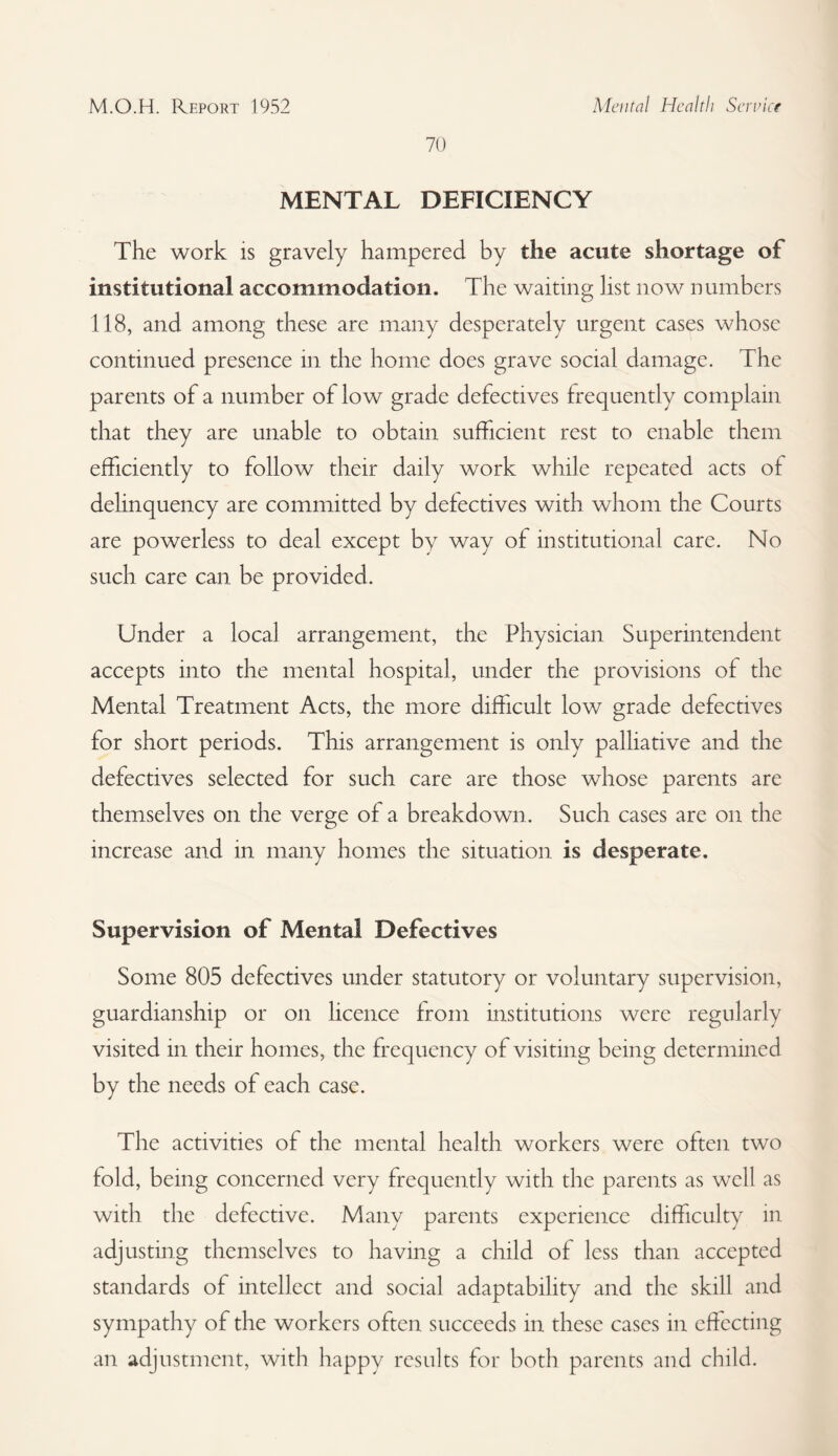 70 MENTAL DEFICIENCY The work is gravely hampered by the acute shortage of institutional accommodation. The waiting list now numbers 118, and among these are many desperately urgent cases whose continued presence in the home does grave social damage. The parents of a number of low grade defectives frequently complain that they are unable to obtain sufficient rest to enable them efficiently to follow their daily work while repeated acts of delinquency are committed by defectives with whom the Courts are powerless to deal except by way of institutional care. No such care can be provided. Under a local arrangement, the Physician Superintendent accepts into the mental hospital, under the provisions of the Mental Treatment Acts, the more difficult low grade defectives for short periods. This arrangement is only palliative and the defectives selected for such care are those whose parents are themselves on the verge of a breakdown. Such cases are on the increase and in many homes the situation is desperate. Supervision of Mental Defectives Some 805 defectives under statutory or voluntary supervision, guardianship or on licence from institutions were regularly visited in their homes, the frequency of visiting being determined by the needs of each case. The activities of the mental health workers were often two told, being concerned very frequently with the parents as well as with the defective. Many parents experience difficulty in adjusting themselves to having a child of less than accepted standards of intellect and social adaptability and the skill and sympathy of the workers often succeeds in these cases in effecting an adjustment, with happy results for both parents and child.