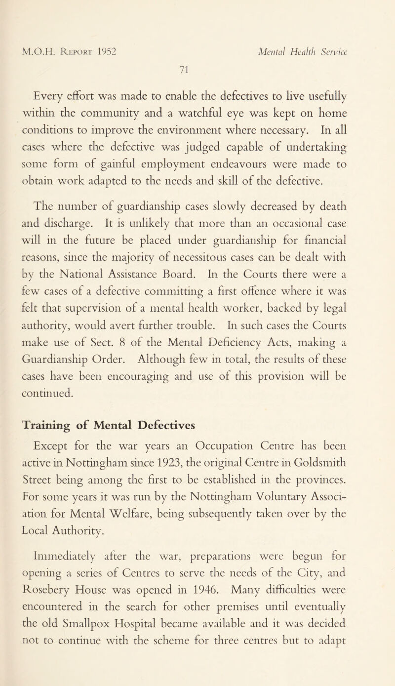 71 Every effort was made to enable the defectives to live usefully within the community and a watchful eye was kept on home conditions to improve the environment where necessary. In all cases where the defective was judged capable of undertaking some form of gainful employment endeavours were made to obtain work adapted to the needs and skill of the defective. The number of guardianship cases slowly decreased by death and discharge. It is unlikely that more than an occasional case will in the future be placed under guardianship for financial reasons, since the majority of necessitous cases can be dealt with by the National Assistance Board. In the Courts there were a few cases of a defective committing a first offence where it was felt that supervision of a mental health worker, backed by legal authority, would avert further trouble. In such cases the Courts make use of Sect. 8 of the Mental Deficiency Acts, making a Guardianship Order. Although few in total, the results of these cases have been encouraging and use of this provision will be continued. Training of Mental Defectives Except for the war years an Occupation Centre has been active in Nottingham since 1923, the original Centre in Goldsmith Street being among the first to be established in the provinces. For some years it was run by the Nottingham Voluntary Associ¬ ation for Mental Welfare, being subsequently taken over by the Local Authority. Immediately after the war, preparations were begun for opening a series of Centres to serve the needs of the City, and Rosebery blouse was opened in 1946. Many difficulties were encountered in the search for other premises until eventually the old Smallpox Hospital became available and it was decided not to continue with the scheme for three centres but to adapt