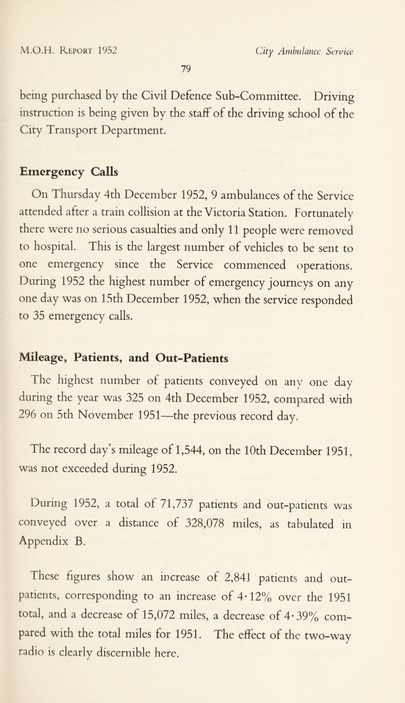 79 being purchased by the Civil Defence Sub-Committee. Driving instruction is being given by the staff of the driving school of the City Transport Department. Emergency Calls On Thursday 4th December 1952, 9 ambulances of the Service attended alter a train collision at the Victoria Station. Fortunately there were no serious casualties and only 11 people were removed to hospital. This is the largest number of vehicles to be sent to one emergency since the Service commenced operations. During 1952 the highest number of emergency journeys on any one day was on 15th December 1952, when the service responded to 35 emergency calls. Mileage, Patients, and Out-Patients The highest number of patients conveyed on any one day during the year was 325 on 4th December 1952, compared with 296 on 5th November 1951— the previous record day. The record day’s mileage of 1,544, on the 10th December 1951, was not exceeded during 1952. During 1952, a total of 71,737 patients and out-patients was conveyed over a distance of 328,078 miles, as tabulated in Appendix B. These figures show an increase of 2,841 patients and out¬ patients, corresponding to an increase of 4-12% over the 1951 total, and a decrease of 15,072 miles, a decrease of 4*39% com¬ pared with the total miles for 1951. The effect of the two-way radio is clearly discernible here.