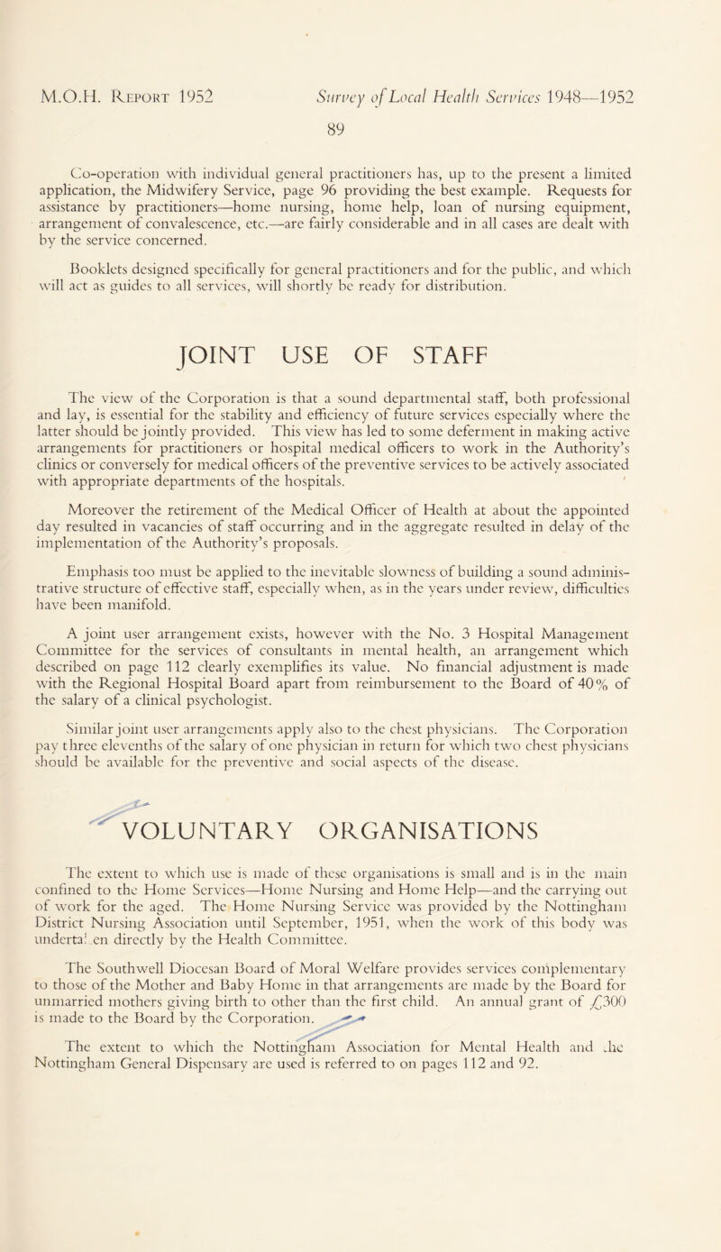 89 Co-operation with individual general practitioners has, up to the present a limited application, the Midwifery Service, page 96 providing the best example. Requests for assistance by practitioners—home nursing, home help, loan of nursing equipment, arrangement of convalescence, etc.—are fairly considerable and in all cases are dealt with by the service concerned. Booklets designed specifically for general practitioners and for the public, and which will act as guides to all services, will shortly be ready for distribution. JOINT USE OF STAFF The view of the Corporation is that a sound departmental staff, both professional and lay, is essential for the stability and efficiency of future services especially where the latter should be jointly provided. This view has led to some deferment in making active arrangements for practitioners or hospital medical officers to work in the Authority’s clinics or conversely for medical officers of the preventive services to be actively associated with appropriate departments of the hospitals. Moreover the retirement of the Medical Officer of Health at about the appointed day resulted in vacancies of staff occurring and in the aggregate resulted in delay of the implementation of the Authority’s proposals. Emphasis too must be applied to the inevitable slowness of building a sound adminis¬ trative structure of effective staff, especially when, as in the years under review, difficulties have been manifold. A joint user arrangement exists, however with the No. 3 Hospital Management Committee for the services of consultants in mental health, an arrangement which described on page 112 clearly exemplifies its value. No financial adjustment is made with the Regional Hospital Board apart from reimbursement to the Board of 40% of the salary of a clinical psychologist. Similar joint user arrangements apply also to the chest physicians. The Corporation pay three elevenths of the salary of one physician in return for which two chest physicians should be available for the preventive and social aspects of the disease. VOLUNTARY ORGANISATIONS The extent to which use is made of these organisations is small and is in the main confined to the Home Services—Home Nursing and Home Help—and the carrying out of work for the aged. The Home Nursing Service was provided by the Nottingham District Nursing Association until September, 1951, when the work of this body was underta! en directly by the Health Committee. The Southwell Diocesan Board of Moral Welfare provides services complementary to those of the Mother and Baby Home in that arrangements are made by the Board for unmarried mothers giving birth to other than the first child. An annual grant of yj300 is made to the Board by the Corporation. <**■ The extent to which the Nottingham Association for Mental Health and die Nottingham General Dispensary are used is referred to on pages 112 and 92.