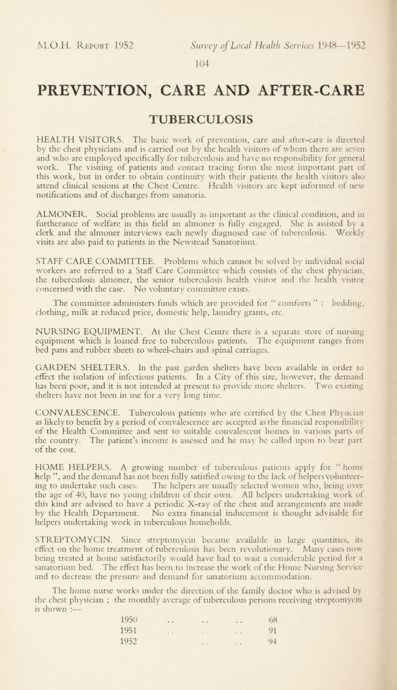 104 PREVENTION, CARE AND AFTER-CARE TUBERCULOSIS HEALTH VISITORS. The basic work of prevention, care and after-care is directed by the chest physicians and is carried out by the health visitors of whom there arc seven and who arc employed specifically for tuberculosis and have no responsibility for general work. The visiting of patients and contact tracing form the most important part of this work, but in order to obtain continuity with their patients the health visitors also attend clinical sessions at the Chest Centre. Health visitors are kept informed of new notifications and of discharges from sanatoria. ALMONER. Social problems are usually as important as the clinical condition, and in furtherance of welfare in this field an almoner is fully engaged. She is assisted by a clerk and the almoner interviews each newly diagnosed case of tuberculosis. Weekly visits are also paid to patients in the Newstead Sanatorium. STAFF CARE COMMITTEE. Problems which cannot be solved by individual social workers are referred to a Staff Care Committee which consists of the chest physician, the tuberculosis almoner, the senior tuberculosis health visitor and the health visitor concerned with the case. No voluntary committee exists. The committee administers funds which are provided for “ comforts ” : bedding, clothing, milk at reduced price, domestic help, laundry grants, etc. NURSING EQUIPMENT. At the Chest Centre there is a separate store of nursing equipment which is loaned free to tuberculous patients. The equipment ranges from bed pans and rubber sheets to wheel-chairs and spinal carriages. GARDEN SHELTERS. In the past garden shelters have been available in order to effect the isolation of infectious patients. In a City of this size, however, the demand has been poor, and it is not intended at present to provide more shelters. Two existing shelters have not been in use for a very long time. CONVALESCENCE. Tuberculous patients who are certified by the Chest Physician as likely to benefit by a period of convalescence are accepted as the financial responsibility of the Health Committee and sent to suitable convalescent homes in various parts of the country. The patient’s income is assessed and he may be called upon to bear part of the cost. HOME HELPERS. A growing number of tuberculous patients apply for “ home help ”, and the demand has not been fully satisfied owing to the lack of helpers volunteer¬ ing to undertake such cases. The helpers are usually selected women who, being over the age of 40, have no young children of their own. All helpers undertaking work of this kind are advised to have a periodic X-ray of the chest and arrangements are made by the Health Department. No extra financial inducement is thought advisable for helpers undertaking work in tuberculous households. STREPTOMYCIN. Since streptomycin became available in large quantities, its effect on the home treatment of tuberculosis has been revolutionary. Many cases now being treated at home satisfactorily would have had to wait a considerable period for a sanatorium bed. The effect has been to increase the work of the Home Nursing Service and to decrease the pressure and demand for sanatorium accommodation. The home nurse works under the direction of the family doctor who is advised by the chest physician ; the monthly average of tuberculous persons receiving streptomycin is shown :— 1950 1951 1952 68 91 94