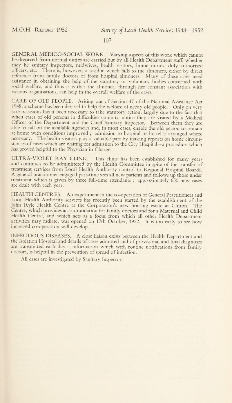 107 GENERAL MEDICO-SOCIAL WORK. Varying aspects of this work which cannot be divorced from normal duties are carried out by all Health Department staff, whether they be sanitary inspectors, midwives, health visitors, home nurses, duly authorised officers, etc. There is, however, a residue which falls to the almoners, either by direct reference from family doctors or from hospital almoners. Many of these cases need assistance in obtaining the help of the statutory or voluntary bodies concerned with social welfare, and thus it is that the almoner, through her constant association with various organisations, can help in the overall welfare of the cases. CARE OF OLD PEOPLE. Arising out of Section 47 of the National Assistance Act 1948, a scheme has been devised to help the welfare of needy old people. Only on very rare occasions has it been necessary to take statutory action, largely due to the fact that when cases of old persons in difficulties come to notice they are visited by a Medical Officer of the Department and the Chief Sanitary Inspector. Between them they are able to call on the available agencies and, in most cases, enable the old person to remain at home with conditions improved ; admission to hospital or hostel is arranged where necessary. The health visitors play a valuable part by making reports on home circum¬ stances of cases which are waiting for admission to the City Hospital—a procedure which has proved helpful to the Physician in Charge. ULTRA-VIOLET RAY CLINIC. This clinic has been established for many years and continues to be administered by the Health Committee in spite of the transfer of treatment services from Local Health Authority control to Regional Hospital Boards. A general practitioner engaged part-time sees all new patients and follows up those under treatment which is given by three full-time attendants ; approximately 650 new cases are dealt with each year. HEALTH CENTRES. An experiment in the co-operation of General Practitioners and Local Health Authority services has recently been started by the establishment of the John Ryle Health Centre at the Corporation’s new housing estate at Clifton. The Centre, which provides accommodation for family doctors and for a Maternal and Child Health Centre, and which acts as a focus from which all other Health Department activities may radiate, was opened on 17th October, 1952. It is too early to see how increased co-operation will develop. INFECTIOUS DISEASES. A close liaison exists between the Health Department and the Isolation Hospital and details of cases admitted and of provisional and final diagnoses are transmitted each day : information which with routine notifications from family doctors, is helpful in the prevention of spread of infection. All cases are investigated by Sanitary Inspectors.