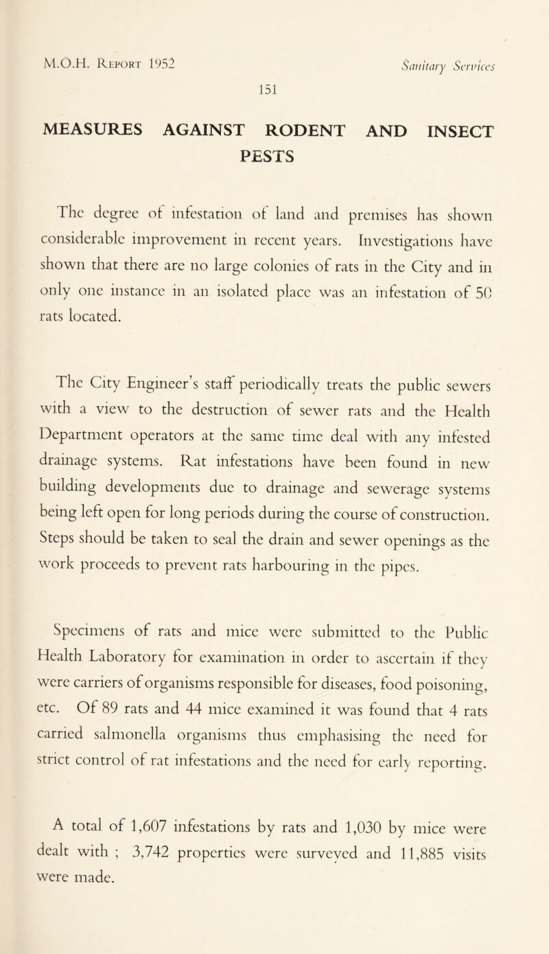 151 Sanitary Services MEASURES AGAINST RODENT AND INSECT PESTS The degree of infestation of land and premises has shown considerable improvement in recent years. Investigations have shown that there are no large colonies of rats in the City and in only one instance in an isolated place was an infestation of 50 rats located. The City Engineer’s staff periodically treats the public sewers with a view to the destruction of sewer rats and the Health Department operators at the same time deal with any infested drainage systems. Rat infestations have been found in new building developments due to drainage and sewerage systems being left open for long periods during the course of construction. Steps should be taken to seal the drain and sewer openings as the work proceeds to prevent rats harbouring in the pipes. Specimens of rats and mice were submitted to the Public Health Laboratory for examination in order to ascertain if they were carriers of organisms responsible for diseases, food poisoning, etc. Of 89 rats and 44 mice examined it was found that 4 rats carried salmonella organisms thus emphasising the need for strict control of rat infestations and the need for early reporting. A total of 1,607 infestations by rats and 1,030 by mice were dealt with ; 3,742 properties were surveyed and 11,885 visits were made.