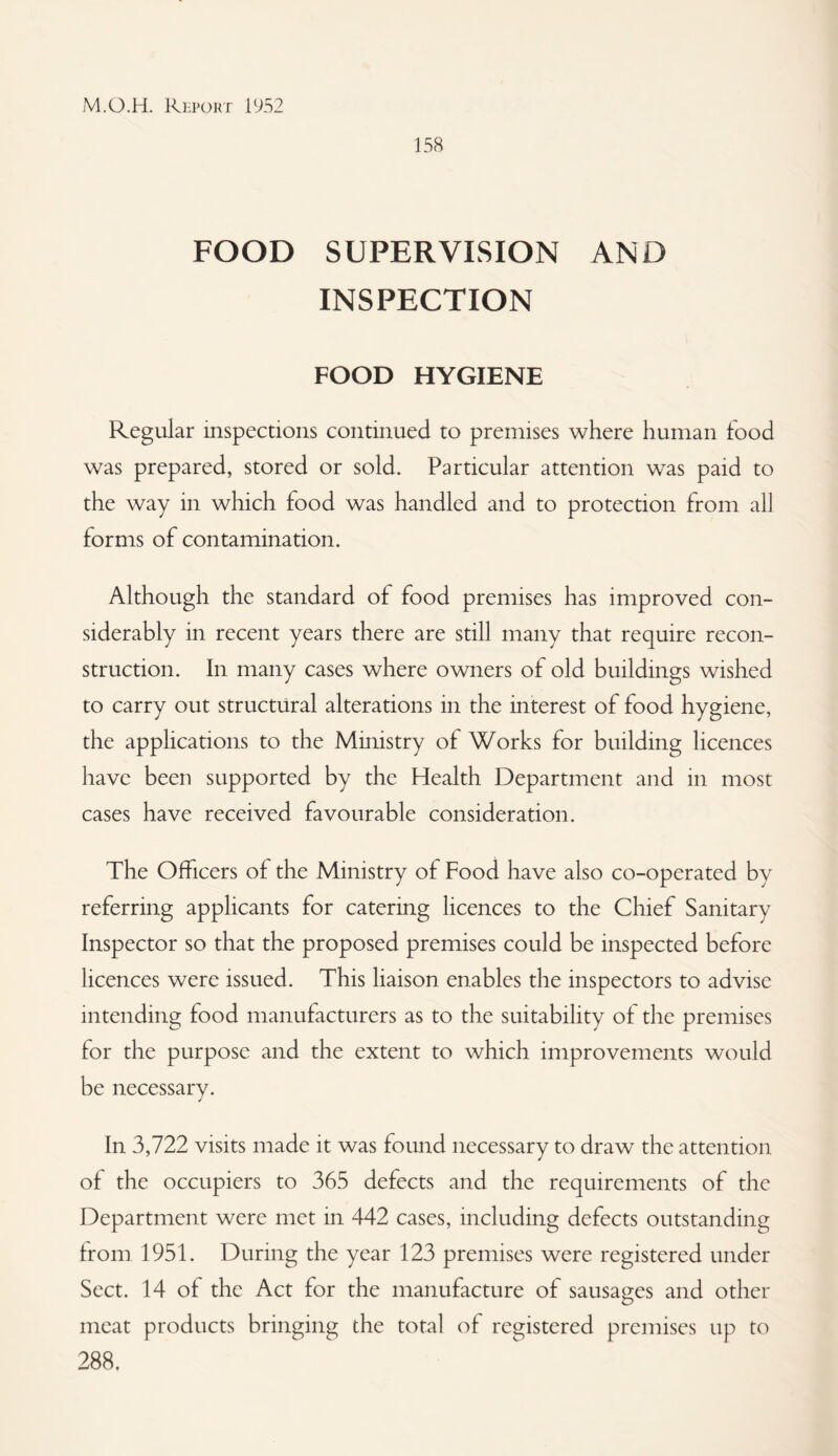 158 FOOD SUPERVISION AND INSPECTION FOOD HYGIENE Regular inspections continued to premises where human food was prepared, stored or sold. Particular attention was paid to the way in which food was handled and to protection from all forms of contamination. Although the standard of food premises has improved con¬ siderably in recent years there are still many that require recon¬ struction. In many cases where owners of old buildings wished to carry out structural alterations in the interest of food hygiene, the applications to the Mmistry of Works for building licences have been supported by the Health Department and in most cases have received favourable consideration. The Officers of the Ministry of Food have also co-operated by referring applicants for catering licences to the Chief Sanitary Inspector so that the proposed premises could be inspected before licences were issued. This liaison enables the inspectors to advise intending food manufacturers as to the suitability of the premises for the purpose and the extent to which improvements would be necessary. In 3,722 visits made it was found necessary to draw the attention of the occupiers to 365 defects and the requirements of the Department were met in 442 cases, including defects outstanding from 1951. During the year 123 premises were registered under Sect. 14 of the Act for the manufacture of sausages and other meat products bringing the total of registered premises up to 288.