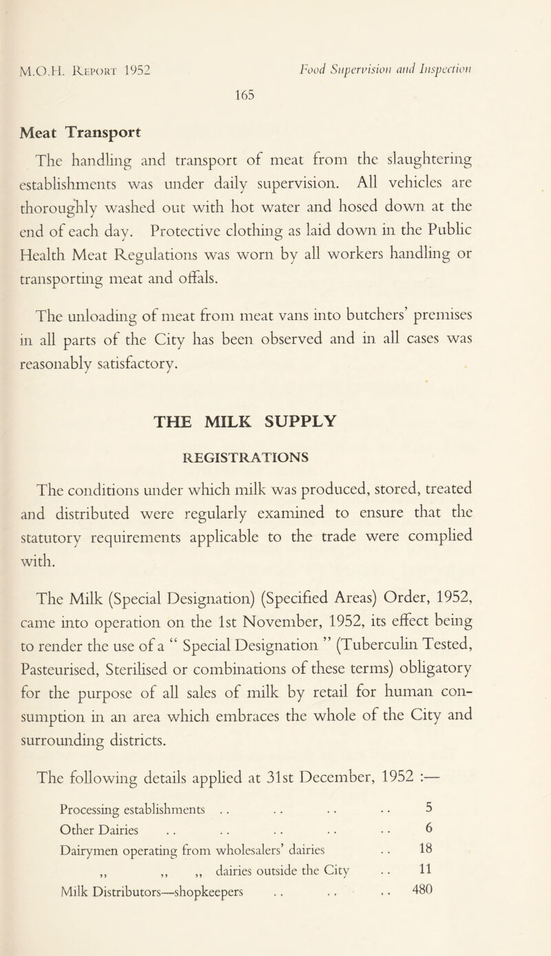 M.O.H. Report 1952 Food Supervision and Inspection 165 Meat Transport The handling and transport of meat from the slaughtering establishments was under daily supervision. All vehicles are thoroughly washed out with hot water and hosed down at the end of each day. Protective clothing as laid down in the Public Health Meat Regulations was worn by all workers handling or transporting meat and offals. The unloading of meat from meat vans into butchers’ premises m all parts of the City has been observed and in all cases was reasonably satisfactory. THE MILK SUPPLY REGISTRATIONS The conditions under which milk was produced, stored, treated and distributed were regularly examined to ensure that the statutory requirements applicable to the trade were complied with. The Milk (Special Designation) (Specified Areas) Order, 1952, came into operation on the 1st November, 1952, its effect being to render the use of a “ Special Designation ” (Tuberculin Tested, Pasteurised, Sterilised or combinations of these terms) obligatory for the purpose of all sales of milk by retail for human con¬ sumption in an area which embraces the whole of the City and surrounding districts. The following details applied at 31st December, 1952 :— Processing establishments .. .. .. • • 5 Other Dairies .. .. .. .. • • 6 Dairymen operating from wholesalers’ dairies . . 18 ,, ,, ,, dairies outside the City .. 11 Milk Distributors—shopkeepers ., .. .. 480