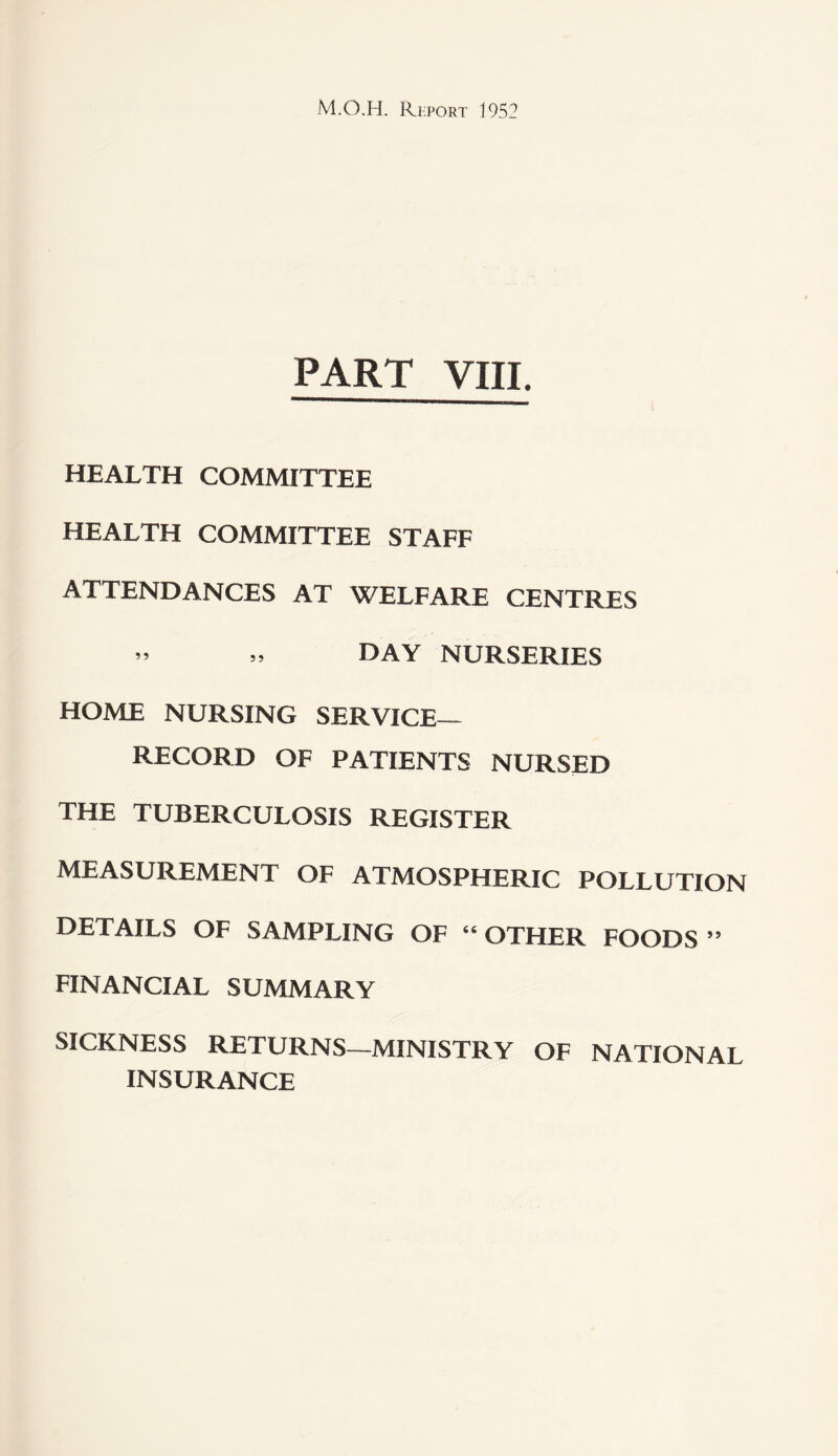 PART VIII. HEALTH COMMITTEE HEALTH COMMITTEE STAFF ATTENDANCES AT WELFARE CENTRES ” » DAY NURSERIES HOME NURSING SERVICE- RECORD OF PATIENTS NURSED THE TUBERCULOSIS REGISTER MEASUREMENT OF ATMOSPHERIC POLLUTION DETAILS OF SAMPLING OF “ OTHER FOODS ” FINANCIAL SUMMARY SICKNESS RETURNS—MINISTRY OF NATIONAL INSURANCE