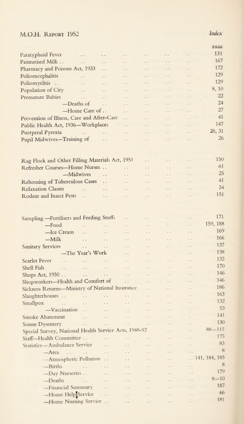 Paratyphoid Fever Pasteurised Milk Pharmacy and Poisons Act, 1933 Polioencephalitis Poliomyelitis Population of City Premature Babies —Deaths of —Home Care of.. Prevention of Illness, Care and After-Care Public Health Act, 1936—-Workplaces Puerperal Pyrexia Pupil Midwives—Training of Index PAGE 131 167 172 129 129 8, 10 22 24 27 41 147 28, 31 26 Rag Flock and Other Filling Materials Act, 1951 Refresher Courses—Home Nurses .. —Midwives Rehousing of Tuberculous Cases Relaxation Classes Rodent and Insect Pests 150 61 25 41 34 151 Sampling —Fertilisers and Feeding Stuffs —Food —Ice Cream —Milk Sanitary Services —The Year’s Work Scarlet Fever Shell Fish Shops Act, 1950 Shopworkers—Health and Comfort ol Sickness Returns—Ministry of National Insurance Slaughterhouses Smallpox —Vaccination Smoke Abatement Sonne Dysentery Special Survey, National Health Service Acts, 1948-52 Staff—Health Committee Statistics—Ambulance Service —Area —Atmospheric Pollution . . —Births —Day Nurseries . . —Deaths —Financial Summary —Home HelpJService —Home Nursing Service ,. 171 159, 188 169 166 137 138 132 170 146 146 186 163 132 53 141 130 88—115 175 83 8 141, 184,185 8 179 8—10 187 66 181