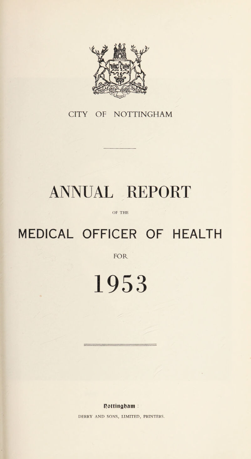 CITY OF NOTTINGHAM ANNUAL REPORT OF THE MEDICAL OFFICER OF HEALTH 1953 llottinabam DERRY AND SONS, LIMITED, PRINTERS.