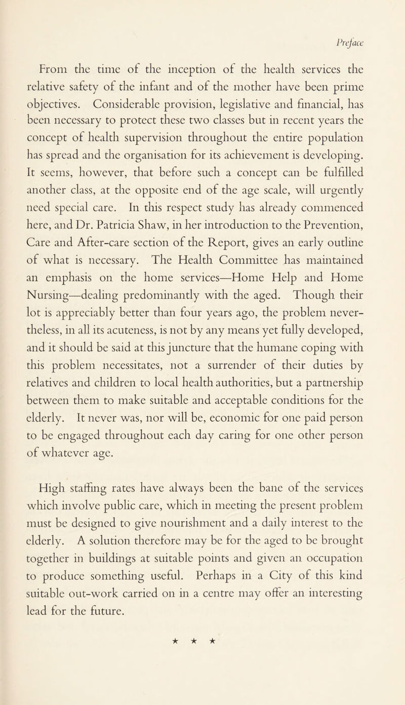 From the time of the inception of the health services the relative safety of the infant and of the mother have been prime objectives. Considerable provision, legislative and financial, has been necessary to protect these two classes but in recent years the concept of health supervision throughout the entire population has spread and the organisation for its achievement is developing. It seems, however, that before such a concept can be fulfilled another class, at the opposite end of the age scale, will urgently need special care. In this respect study has already commenced here, and Dr. Patricia Shaw, in her introduction to the Prevention, Care and After-care section of the Report, gives an early outline of what is necessary. The Flealth Committee has maintained an emphasis on the home services—Home Help and Home Nursing—dealing predominantly with the aged. Though their lot is appreciably better than four years ago, the problem never¬ theless, in all its acuteness, is not by any means yet fully developed, and it should be said at this juncture that the humane coping with this problem necessitates, not a surrender of their duties by relatives and children to local health authorities, but a partnership between them to make suitable and acceptable conditions for the elderly. It never was, nor will be, economic for one paid person to be engaged throughout each day caring for one other person of whatever age. High staffing rates have always been the bane of the services which involve public care, which in meeting the present problem must be designed to give nourishment and a daily interest to the elderly. A solution therefore may be for the aged to be brought together in buildings at suitable points and given an occupation to produce something useful. Perhaps in a City of this kind suitable out-work carried on in a centre may offer an interesting lead for the future. ★ ★ ★