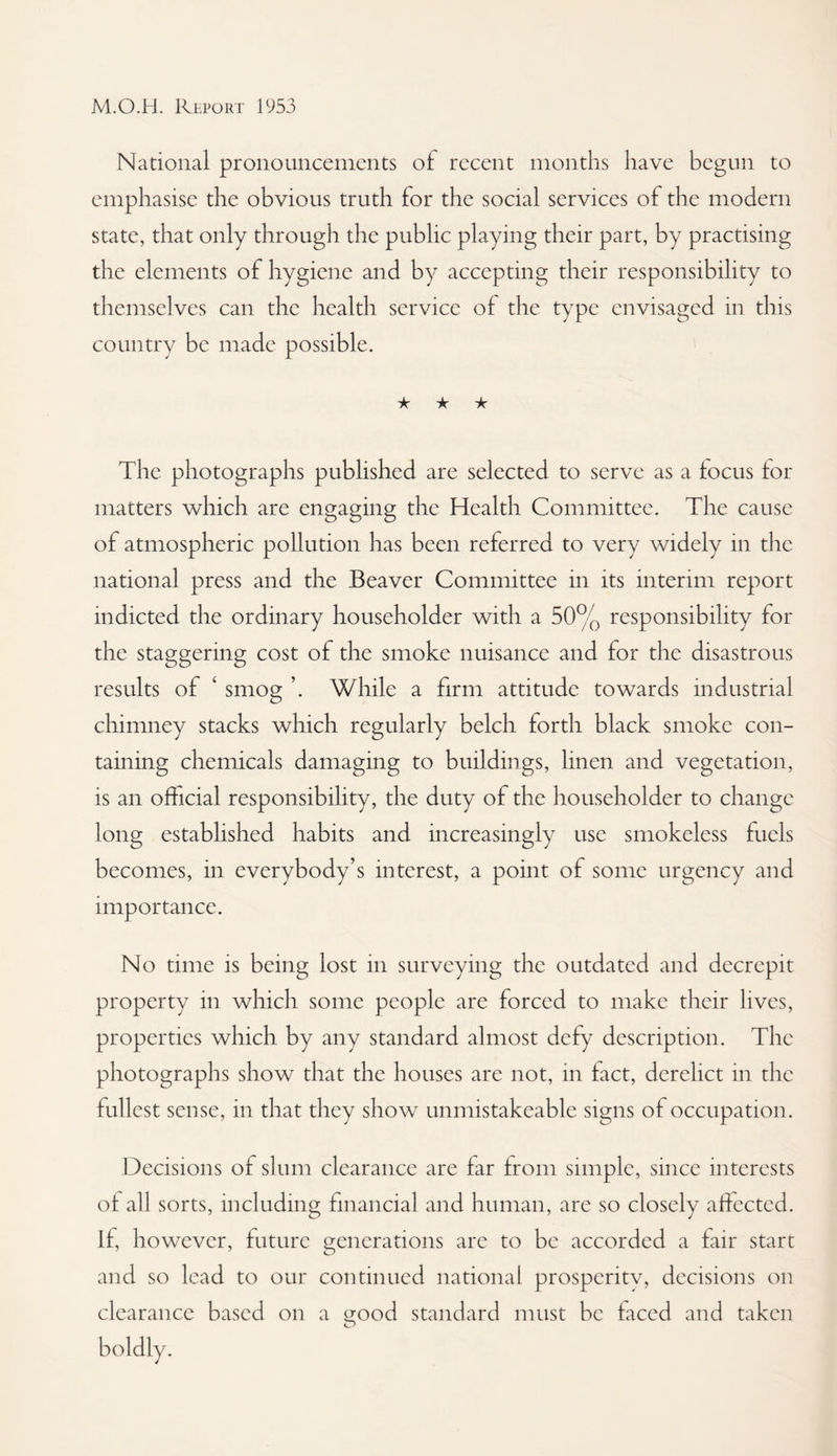 National pronouncements of recent months have begun to emphasise the obvious truth for the social services of the modern state, that only through the public playing their part, by practising the elements of hygiene and by accepting their responsibility to themselves can the health service of the type envisaged in this country be made possible. ★ ★ ★ The photographs published are selected to serve as a focus for matters which are engaging the Health Committee. The cause of atmospheric pollution has been referred to very widely in tlie national press and the Beaver Committee in its interim report indicted the ordinary householder with a 50% responsibility for the staggering cost of the smoke nuisance and for the disastrous results of ‘ smog ’. While a firm attitude towards industrial chimney stacks which regularly belch forth black smoke con¬ taining chemicals damaging to buildings, linen and vegetation, is an official responsibility, the duty of the householder to change long established habits and increasingly use smokeless fuels becomes, in everybody’s interest, a point of some urgency and importance. No time is being lost in surveying the outdated and decrepit property in which some people are forced to make their lives, properties which by any standard almost defy description. The photographs show that the houses are not, in fact, derelict in the fullest sense, in that they show unmistakeable signs of occupation. Decisions of slum clearance are far from simple, since interests of all sorts, including financial and human, are so closely affected. If, however, future generations are to be accorded a fair start and so lead to our continued national prosperitv, decisions on clearance based on a good standard must be ficed and taken boldly.