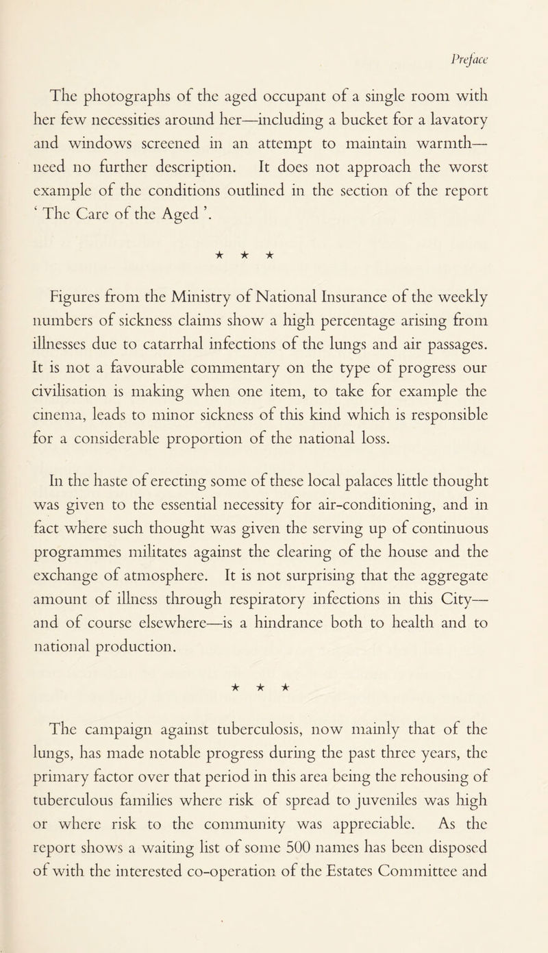 The photographs of the aged occupant of a single room with her tew necessities around her—including a bucket for a lavatory and windows screened in an attempt to maintain warmth— need no further description. It does not approach the worst example of the conditions outlined in the section of the report ‘ The Care of the Aged ★ ★ ★ Figures from the Ministry of National Insurance of the weekly numbers of sickness claims show a high percentage arising from illnesses due to catarrhal infections of the lungs and air passages. It is not a favourable commentary on the type of progress our civilisation is making when one item, to take for example the cinema, leads to minor sickness of this kind which is responsible for a considerable proportion of the national loss. In the haste of erecting some of these local palaces little thought was given to the essential necessity for air-conditioning, and in fact where such thought was given the serving up of continuous programmes militates against the clearing of the house and the exchange of atmosphere. It is not surprising that the aggregate amount of illness through respiratory infections in this City— and of course elsewhere—is a hindrance both to health and to national production. ★ ★ ★ The campaign against tuberculosis, now mainly that of the lungs, has made notable progress during the past three years, the primary factor over that period in this area being the rehousing of tuberculous families where risk of spread to juveniles was high or where risk to the community was appreciable. As the report shows a waiting list of some 500 names has been disposed of with the interested co-operation of the Estates Committee and