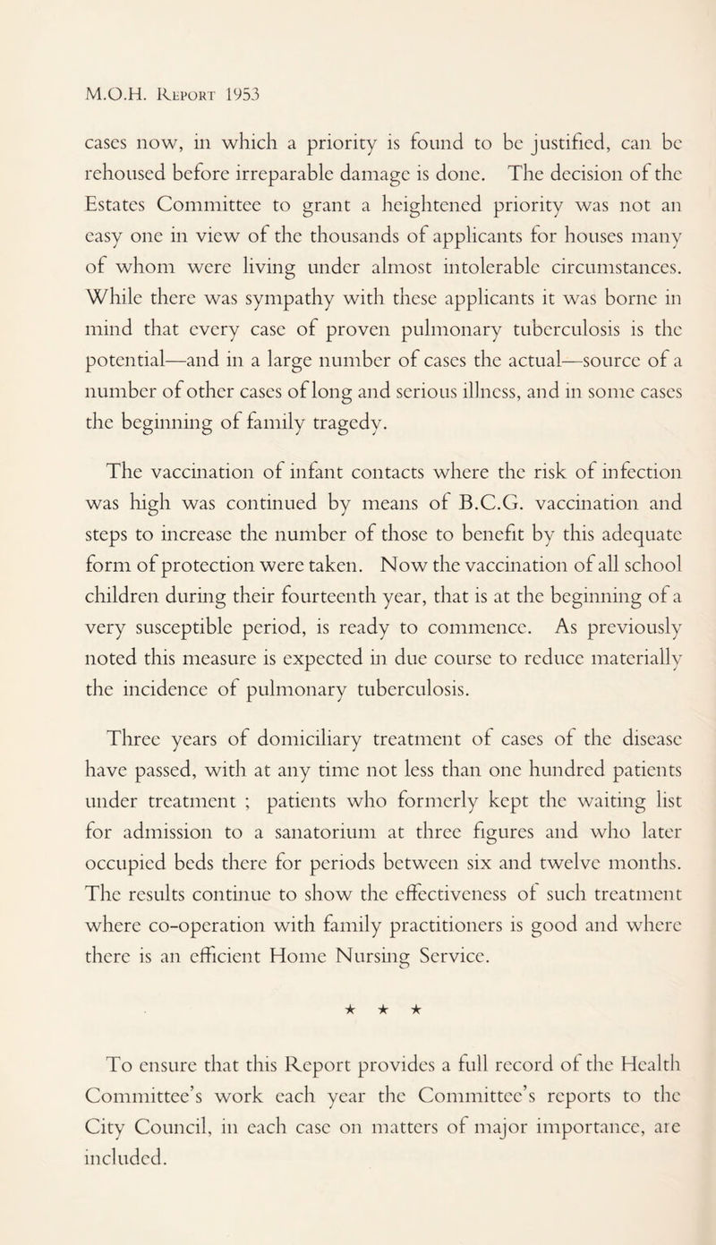 cases now, in which a priority is found to be justified, can be rehoused before irreparable damage is done. The decision of the Estates Committee to grant a heightened priority was not an easy one in view of the thousands of applicants for houses many of whom were living under almost intolerable circumstances. While there was sympathy with these applicants it w^as borne in mind that every case of proven pulmonary tuberculosis is the potential—and in a large number of cases the actual—source of a number of other cases of long and serious illness, and in some cases the beginning of family tragedy. The vaccination of infant contacts where the risk of infection was high was continued by means of B.C.G. vaccination and steps to increase the number of those to benefit by this adequate form of protection were taken. Now the vaccination of all school children durmg their fourteenth year, that is at the beginning of a very susceptible period, is ready to commence. As previously noted this measure is expected in due course to reduce materially the incidence of pulmonary tuberculosis. Three years of domiciliary treatment of cases of the disease have passed, with at any time not less than one hundred patients under treatment ; patients who formerly kept the waiting list for admission to a sanatorium at three figures and who later occupied beds there for periods between six and twelve months. The results continue to show the effectiveness of such treatment where co-operation with family practitioners is good and where there is an efficient Home Nursing Service. ★ ★ ★ To ensure that this Report provides a full record of the Health Committee’s work each year the Committee’s reports to the City Council, in each case on matters of major importance, are included.