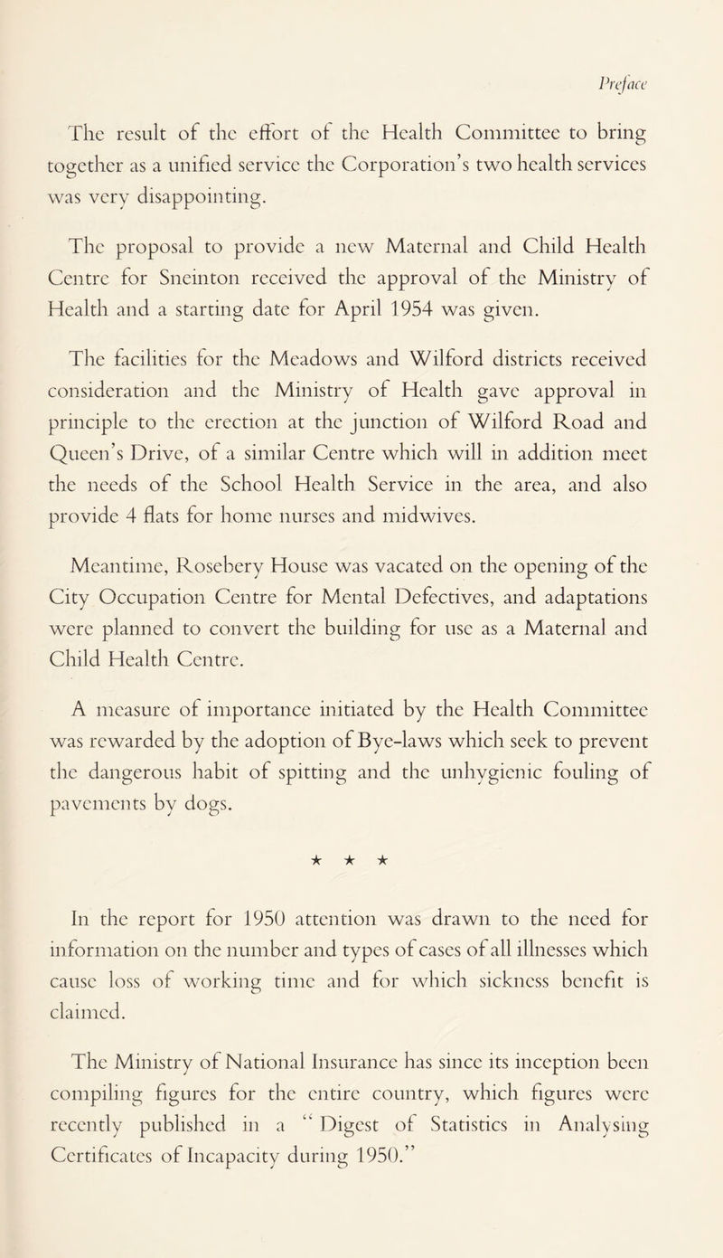 The result of the effort of the Health Committee to bring together as a unified service the Corporation’s two health services was very disappointing. The proposal to provide a new Maternal and Child Health Centre for Snemton received the approval of the Ministry of Health and a starting date for April 1954 was given. The facilities for the Meadows and Wilford districts received consideration and the Ministry of Health gave approval in principle to the erection at the junction of Wilford Road and Queen’s Drive, of a similar Centre which will in addition meet the needs of the School Health Service in the area, and also provide 4 flats for home nurses and midwives. Meantime, Rosebery House was vacated on the opening of the City Occupation Centre for Mental Defectives, and adaptations were planned to convert the building for use as a Maternal and Child Health Centre. A measure of importance initiated by the Health Committee was rewarded by the adoption of Bye-laws which seek to prevent the dangerous habit of spitting and the unhygienic fouling of pavements by dogs. ★ ★ ★ In the report for 1950 attention was drawn to the need for information on the number and types of cases of all illnesses which cause loss of working time and for which sickness benefit is claimed. The Ministry of National Insurance has since its inception been compiling figures for the entire country, which figures were recently published in a ‘‘ Digest of Statistics in Analysing Certificates of Incapacity during 1950.”
