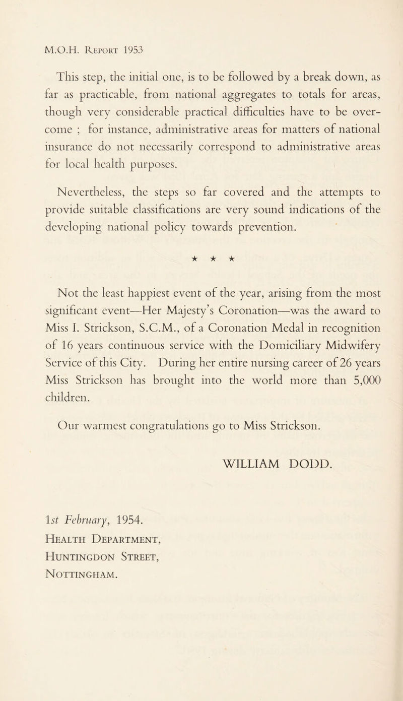 This step, the initial one, is to be followed by a break down, as far as practicable, from national aggregates to totals for areas, though very considerable practical difficulties have to be over¬ come ; for instance, administrative areas for matters of national insurance do not necessarily correspond to administrative areas for local health purposes. Nevertheless, the steps so far covered and the attempts to provide suitable classifications are very sound indications of the developing national policy towards prevention. ★ ★ ★ Not the least happiest event of the year, arising from the most significant event—Her Majesty’s Coronation—was the award to Miss I. Strickson, S.C.M., of a Coronation Medal in recognition of 16 years continuous service with the Domiciliary Midwifery Service of this City. During her entire nursing career of 26 years Miss Strickson has brought into the world more than 5,000 children. Our warmest congratulations go to Miss Strickson. WILLIAM DODD. 1st February, 1954. Health Department, Huntingdon Street, Nottingham.