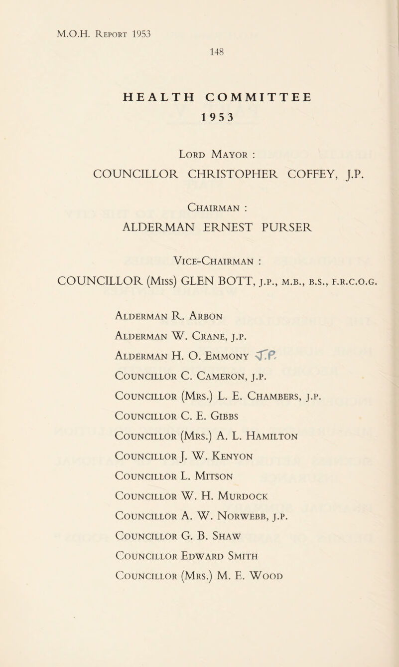 148 HEALTH COMMITTEE 1953 Lord Mayor : COUNCILLOR CHRISTOPHER COFFEY, J.P. Chairman : ALDERMAN ERNEST PURSER Vice-Chairman : COUNCILLOR (Miss) GLEN BOTT, j.p., m.b., b.s., f.r.c.o.g. Alderman R. Arbon Alderman W. Crane, j.p. Alderman H. O. Emmony Councillor C. Cameron, j.p. Councillor (Mrs.) L. E. Chambers, j.p. Councillor C. E. Gibbs Councillor (Mrs.) A. L. Hamilton Councillor}. W. Kenyon Councillor L. Mitson Councillor W. H. Murdock Councillor A. W. Norwebb, j.p. Councillor G. B. Shaw Councillor Edward Smith