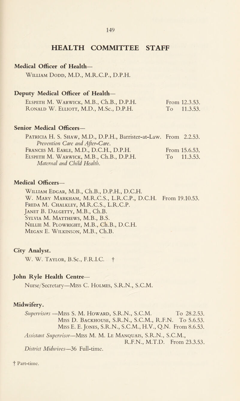 HEALTH COMMITTEE STAFF Medical Officer of Health— William Dodd, M.D., M.R.C.P., D.P.H. Deputy Medical Officer of Health— Elspeth M. Warwick, M.B., Ch.B., D.P.H. From 12.3.53. Ronald W. Elliott, M.D., M.Sc., D.P.H. To 11.3.53. Senior Medical Officers— Patricia H. S. Shaw, M.D., D.P.H., Barrister-at-Law. From 2.2,53. Prevention Care and After-Care. Frances M. Earle, M.D., D.C.H., D.P.H. From 15.6.53. Elspeth M. Warwick, M.B., Ch.B., D.P.H. To 11.3.53. Maternal and Child Health. Medical Officers— William Edgar, M.B., Ch.B., D.P.H., D.C.H. W. Mary Markham, M.R.C.S., L.R.C.P., D.C.H. From 19.10.53. Freda M. Chalkley, M.R.C.S., L.R.C.P. Janet B. Dalgetty, M.B., Ch.B. Sylvia M. Matthews, M.B., B.S. Nellie M. Plowright, M.B., Ch.B., D.C.H. Megan E. Wilkinson, M.B., Ch.B. City Analyst. W. W. Taylor, B.Sc., F.R.I.C. t John Ryle Health Centre— Nurse/Secretary—Miss C. Holmes, S.R.N., S.C.M. Midwifery. Supervisors —Miss S. M. Howard, S.R.N., S.C.M. To 28.2.53. Miss D. Backhouse, S.R.N., S.C.M., R.F.N. To 5.6.53. Miss E. E. Jones, S.R.N., S.C.M., H.V., Q.N. From 8.6.53. Assistant Supervisor—Miss M. M. Le Manquais, S.R.N., S.C.M., R.F.N., M.T.D. From 23.3.53, District Midunves—36 Full-time. t Part-time.
