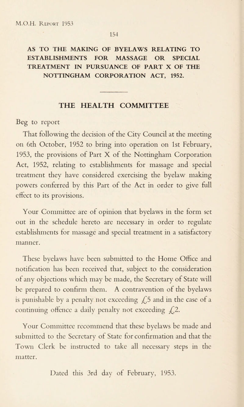 154 AS TO THE MAKING OF BYELAWS RELATING TO ESTABLISHMENTS FOR MASSAGE OR SPECIAL TREATMENT IN PURSUANCE OF PART X OF THE NOTTINGHAM CORPORATION ACT, 1952. THE HEALTH COMMITTEE Beg to report That following the decision of the City Council at the meeting on 6th October, 1952 to bring into operation on 1st February, 1953, the provisions of Part X of the Nottingham Corporation Act, 1952, relating to establishments for massage and special treatment they have considered exercising the byelaw making powers conferred by this Part of the Act in order to give full effect to its provisions. Your Committee are of opinion that byelaws in the form set out in the schedule hereto are necessary in order to regulate establishments for massage and special treatment in a satisfactory manner. These byelaws have been submitted to the Home Office and notification has been received that, subject to the consideration of any objections which may be made, the Secretary of State will be prepared to confirm them. A contravention of the byelaws is punishable by a penalty not exceeding ^5 and in the case of a continuing offence a daily penalty not exceeding ^2. Your Committee recommend that these byelaws be made and submitted to the Secretary of State for confirmation and that the Town Clerk be instructed to take all necessary steps in the matter. Dated this 3rd day of February, 1953.