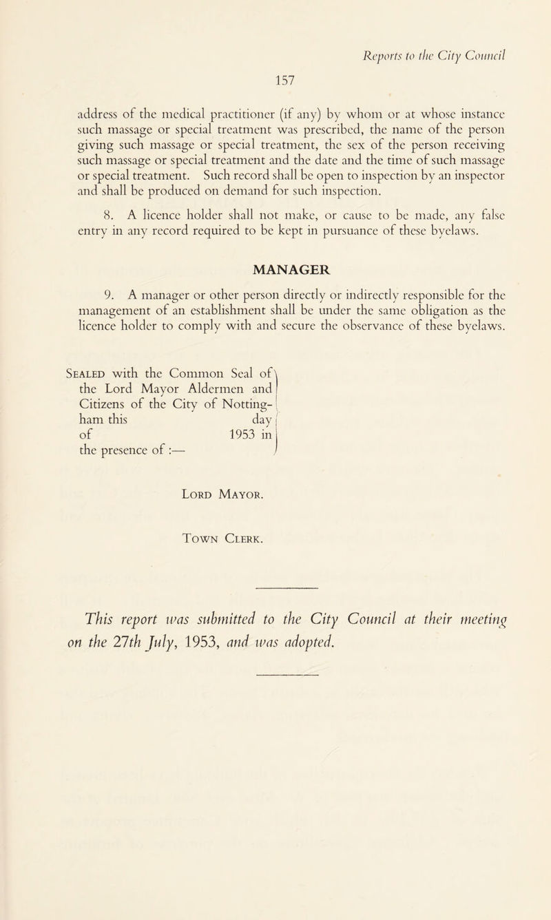 157 address of the medical practitioner (if any) by whom or at whose instance such massage or special treatment was prescribed, the name of the person giving such massage or special treatment, the sex of the person receiving such massage or special treatment and the date and the time of such massage or special treatment. Such record shall be open to inspection by an inspector and shall be produced on demand for such inspection. 8. A licence holder shall not make, or cause to be made, any false entry in any record required to be kept in pursuance of these byelaws. MANAGER 9. A manager or other person directly or indirectly responsible for the management of an establishment shall be under the same obligation as the licence holder to comply with and secure the observance of these byelaws. Sealed with the Common Seal of the Lord Mayor Aldermen and Citizens of the City of Notting-; ham this day I of 1953 in j the presence of :— / Lord Mayor. Town Clerk. This report urns submitted to the City Council at their meetinyr on the 27th July, 1953, and mas adopted.