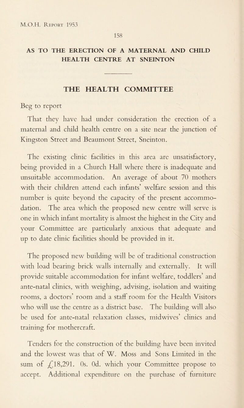 158 AS TO THE ERECTION OF A MATERNAL AND CHILD HEALTH CENTRE AT SNEINTON THE HEALTH COMMITTEE Beg to report That they have had under consideration the erection of a maternal and child health centre on a site near the junction of Kingston Street and Beaumont Street, Sneinton. The existing clinic facilities in this area are unsatisfactory, being provided in a Church Hall where there is inadequate and unsuitable accommodation. An average of about 70 mothers with their children attend each infants’ welfare session and this number is quite beyond the capacity of the present accommo¬ dation. The area which the proposed new centre will serve is one in which infant mortality is almost the highest in the City and your Committee are particularly anxious that adequate and up to date clinic facilities should be provided in it. The proposed new building will be of traditional construction with load bearing brick walls internally and externally. It will provide suitable accommodation for infant welfare, toddlers’ and ante-natal clinics, with weighing, advising, isolation and waiting rooms, a doctors’ room and a staff room for the Health Visitors who will use the centre as a district base. Tire building will also be used for ante-natal relaxation classes, midwives’ clinics and training for mothercraft. Tenders for the construction of the building have been invited and the lowest was that of W. Moss and Sons Limited in the sum of ^18,291. Os. Od. which your Committee propose to accept. Additional expenditure on the purchase of furniture