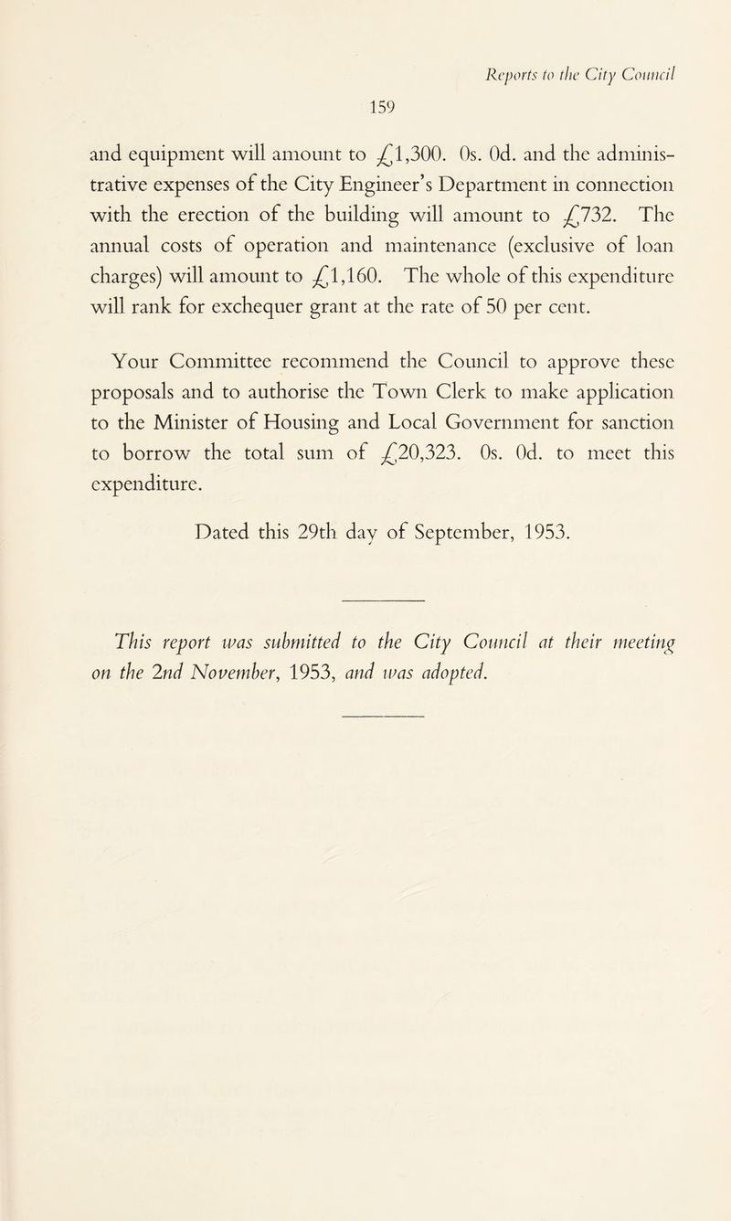 159 and equipment will amount to ^1,300. Os. Od. and the adminis¬ trative expenses of the City Engineer’s Department in connection with the erection of the building will amount to ;£732. The annual costs of operation and maintenance (exclusive of loan charges) will amount to ^1,160. The whole of this expenditure will rank for exchequer grant at the rate of 50 per cent. Your Committee recommend the Council to approve these proposals and to authorise the Town Clerk to make application to the Minister of Housing and Local Government for sanction to borrow the total sum of ^20,323. Os. Od. to meet this expenditure. Dated this 29th day of September, 1953. This report was submitted to the City Council at their meetinp^ on the 2nd November, 1953, and was adopted.