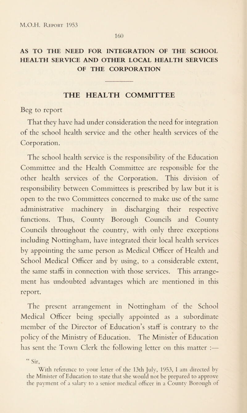 160 AS TO THE NEED FOR INTEGRATION OF THE SCHOOL HEALTH SERVICE AND OTHER LOCAL HEALTH SERVICES OF THE CORPORATION THE HEALTH COMMITTEE Beg to report That they have had under consideration the need for integration of the school health service and the other health services of the Corporation. The school health service is the responsibility of the Education Committee and the Health Committee are responsible for the other health services of the Corporation. This division of responsibility between Committees is prescribed by law but it is open to the two Committees concerned to make use of the same administrative machinery in discharging their respective functions. Thus, County Borough Councils and County Councils throughout the country, with only three exceptions including Nottingham, have integrated their local health services by appointing the same person as Medical Officer of Health and School Medical Officer and by using, to a considerable extent, the same staffs in connection with those services. This arrange¬ ment has undoubted advantages which are mentioned in this report. The present arrangement in Nottingham of the School Medical Officer being specially appointed as a subordinate member of the Director of Education’s staff is contrary to the policy of the Ministry of Education. The Minister of Education has sent the Town Clerk the foliowino; letter on this matter :— “ Sir, With reference to your letter of the 13th July, 1953, 1 am directed by the Minister of Education to state that she would not be prepared to approve the payment of a salary to a senior medical officer in a County Borough of