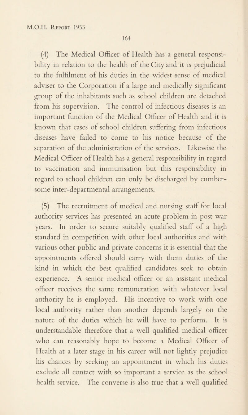164 (4) The Medical Officer of Health has a general responsi¬ bility in relation to the health of the City and it is prejudicial to the fulfilment of his duties in the widest sense of medical adviser to the Corporation if a large and medically significant group of the inhabitants such as school children are detached from his supervision. The control of infectious diseases is an important function of the Medical Officer of Health and it is known that cases of school children suffering from infectious diseases have failed to come to his notice because of the separation of the administration of the services. Likewise the Medical Officer of Health has a general responsibility in regard to vaccination and immunisation but this responsibility in regard to school children can only be discharged by cumber¬ some inter-departmental arrangements. (5) The recruitment of medical and nursing staff for local authority services has presented an acute problem in post war years. In order to secure suitably qualified staff of a high standard in competition with other local authorities and with various other public and private concerns it is essential that the appointments offered should carry with them duties of the kind in which the best qualified candidates seek to obtain experience. A senior medical officer or an assistant medical officer receives the same remuneration with whatever local authority he is employed. His incentive to work with one local authority rather than another depends largely on the nature of the duties which he will have to perform. It is understandable therefore that a well qualified medical officer who can reasonably hope to become a Medical Officer of Health at a later stage in his career will not lightly prejudice his chances by seeking an appointment in which his duties exclude all contact with so important a service as the school health service. The converse is also true that a well qualified