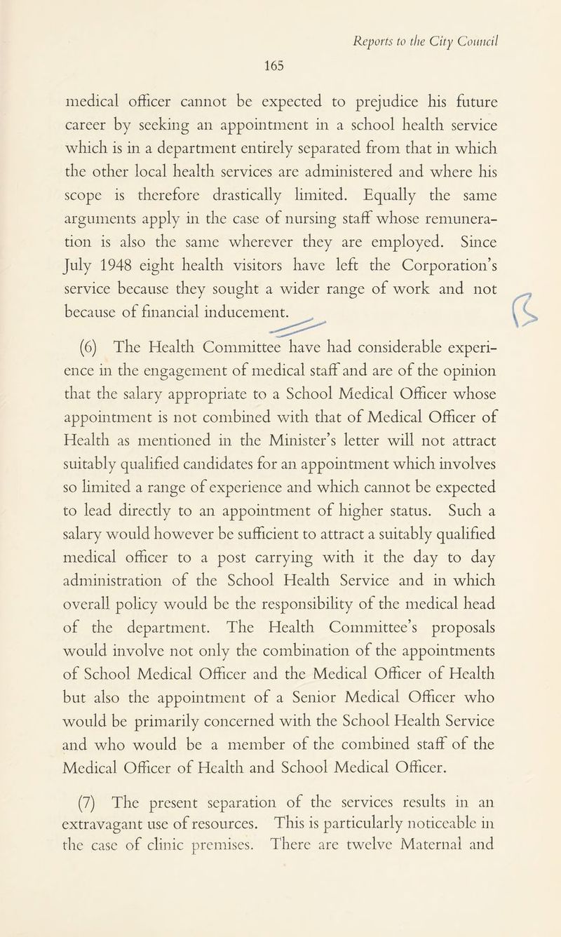 medical officer cannot be expected to prejudice his future career by seeking an appointment in a school health service which is in a department entirely separated from that in which the other local health services are administered and where his scope is therefore drastically limited. Equally the same arguments apply in the case of nursing staff whose remunera¬ tion is also the same wherever they are employed. Since July 1948 eight health visitors have left the Corporation’s service because they sought a wider range of work and not because of financial inducement. (6) The Health Committee have had considerable experi¬ ence in the engagement of medical staff and are of the opinion that the salary appropriate to a School Medical Officer whose appointment is not combined with that of Medical Officer of Health as mentioned in the Minister’s letter will not attract suitably qualified candidates for an appointment which involves so limited a range of experience and which cannot be expected to lead directly to an appointment of higher status. Such a salary would however be sufficient to attract a suitably qualified medical officer to a post carrying with it the day to day administration of the School Health Service and in which overall policy would be the responsibility ot the medical head of the department. The Health Committee’s proposals would involve not only the combination of the appointments of School Medical Officer and the Medical Officer of Health but also the appointment of a Senior Medical Officer who would be primarily concerned with the School Health Service and who would be a member of the combined staff of the Medical Officer of Health and School Medical Officer. (7) The present separation of the services results in an extravagant use of resources. This is particularly noticeable in the case of clinic premises. There are twelve Maternal and