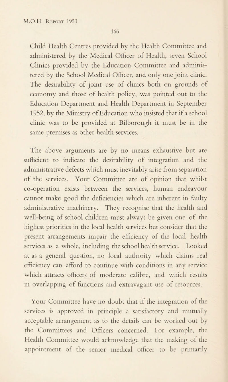 166 Child Health Centres provided by the Health Committee and administered by the Medical Officer of Health, seven School Clinics provided by the Education Committee and adminis¬ tered by the School Medical Officer, and only one joint clinic. The desirability of joint use of clinics both on grounds of economy and those of health policy, was pointed out to the Education Department and Health Department in September 1952, by the Ministry of Education who insisted that if a school clinic was to be provided at Bilborough it must be in the same premises as other health services. The above arguments are by no means exhaustive but are sufficient to indicate the desirability of integration and the administrative defects which must inevitably arise from separation of the services. Your Committee are of opinion that whilst co-operation exists between the services, human endeavour cannot make good the deficiencies which are inherent in faulty administrative machinery. They recognise that the health and well-being of school children must always be given one of the highest priorities in the local health services but consider that the present arrangements impair the efficiency of the local health services as a whole, including the school health service. Looked at as a general question, no local authority which claims real efficiency can afford to continue with conditions in any service which attracts officers of moderate calibre, and which results in overlapping of functions and extravagant use of resources. Your Committee have no doubt that if the integration of the services is approved in principle a satisfactory and mutually acceptable arrangement as to the details can be worked out by the Committees and Officers concerned. For example, the Health Committee would acknowledge that the making of the appointment of the senior medical officer to be primarily
