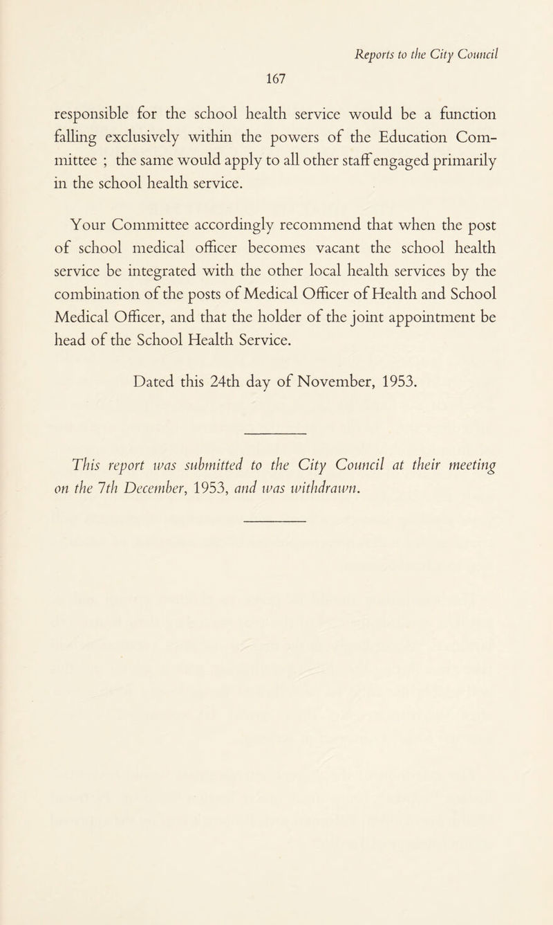 responsible for the school health service would be a function falling exclusively within the powers of the Education Com¬ mittee ; the same would apply to all other staff engaged primarily in the school health service. Your Committee accordingly recommend that when the post of school medical officer becomes vacant the school health service be integrated with the other local health services by the combination of the posts of Medical Officer of Health and School Medical Officer, and that the holder of the joint appointment be head of the School Health Service. Dated this 24th day of November, 1953. This report was submitted to the City Council at their meeting on the 7th December, 1953, and was withdrawn.