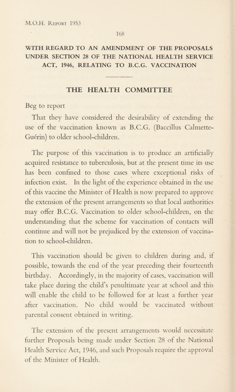 168 WITH REGARD TO AN AMENDMENT OF THE PROPOSALS UNDER SECTION 28 OF THE NATIONAL HEALTH SERVICE ACT, 1946, RELATING TO B.C.G. VACCINATION THE HEALTH COMMITTEE Beg to report That they have considered the desirability of extending the use of the vaccination known as B.C.G. (Baccillus Calmette- Guerin) to older school-children. The purpose of this vaccination is to produce an artificially acquired resistance to tuberculosis, but at the present time its use has been confined to those cases where exceptional risks of infection exist. In the light of the experience obtained in the use of this vaccine the Minister of Health is now prepared to approve the extension of the present arrangements so that local authorities may offer B.C.G. Vaccination to older school-children, on the understanding that the scheme for vaccination of contacts will continue and will not be prejudiced by the extension of vaccina¬ tion to school-children. This vaccination should be given to children durmg and, if possible, towards the end of the year preceding their fourteenth birthday. Accordingly, in the majority of cases, vaccination will take place during the child’s penultimate year at school and this will enable the child to be followed for at least a further year after vaccination. No child would be vaccinated without parental consent obtained in writing. The extension of the present arrangements would necessitate further Proposals being made under Section 28 of the National Health Service Act, 1946, and such Proposals require the approval of the Minister of Health.