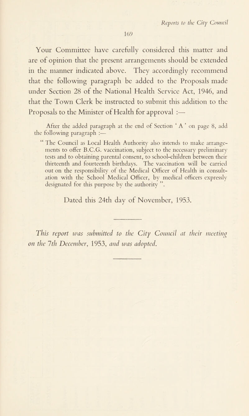169 Your Committee have carefully considered this matter and are of opinion that the present arrangements should be extended in the manner indicated above. They accordingly recommend that the following paragraph be added to the Proposals made under Section 28 of the National Health Service Act, 1946, and that the Town Clerk be instructed to submit this addition to the Proposals to the Minister of Health for approval :— After the added paragraph at the end of Section ‘ A ’ on page 8, add the following paragraph :— “ The Council as Local Health Authority also intends to make arrange¬ ments to offer B.C.G. vaccination, subject to the necessary preliminary tests and to obtaining parental consent, to school-children between their thirteenth and fourteenth birthdays. The vaccination will be carried out on the responsibility of the Medical Officer of Health in consult¬ ation with the School Medical Officer, by medical officers expressly designated for this purpose by the authority Dated this 24th dav of November, 1953. This report was submitted to the City Council at their meeting on the 7th December, 1953, and was adopted.
