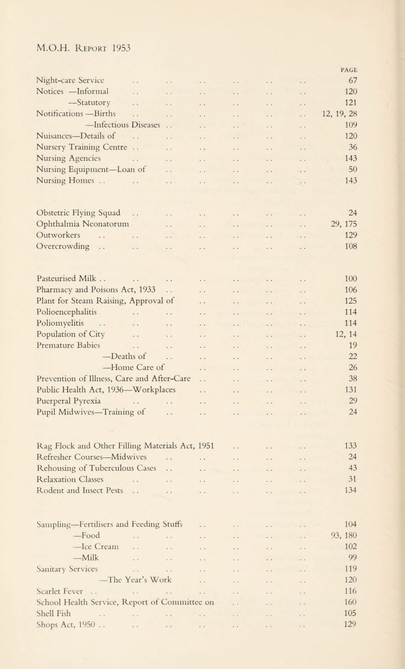 PAGE Night-care Service . . . . . . .. . . .. 67 Notices —Informal .. . . . . .. . . . . 120 —Statutory . . .. .. . . .. .. 121 Notifications —Births . . . . .. .. .. . . 12, 19, 28 —Infectious Diseases . . .. .. .. .. 109 Nuisances—Details of . . . . . . .. . . .. 120 Nursery Training Centre .. . . .. . . .. .. 36 Nursing Agencies . . . . .. .. . . .. 143 Nursing Equipment—Loan of . . . . . . . . . . 50 Nursing Homes . . .. .. .. .. .. .. 143 Obstetric Flying Squad .. . . . . .. .. .. 24 Ophthalmia Neonatorum .. . . .. .. .. 29, 175 Outworkers .. . . . . . . .. . . . . 129 Overcrowding .. .. .. . . .. .. .. 108 Pasteurised Milk .. . . .. .. .. .. .. 100 Pharmacy and Poisons Act, 1933 .. .. . . . . .. 106 Plant for Steam Raising, Approval of .. .. .. .. 125 Polioencephalitis .. . . .. .. .. .. 114 Poliomyelitis .. .. .. .. .. . . .. 114 Population of City .. .. . . . . . . .. 12, 14 Premature Babies . . . . .. . . . . .. 19 —^Deaths of .. .. .. .. .. 22 —Home Care of .. . . .. .. 26 Prevention of Illness, Care and After-Care .. .. . . .. 38 Public Health Act, 1936—Workplaces .. .. .. .. 131 Puerperal Pyrexia .. .. .. .. .. . . 29 Pupil Mid wives—Training of . . .. . . .. . . 24 Rag Flock and Other Filling Materials Act, 1951 .. .. .. 133 Refresher Courses—Midwives .. .. . . .. .. 24 Rehousing of Tuberculous Cases .. .. .. .. .. 43 Relaxation Classes .. .. .. .. . . . . 31 Rodent and Insect Pests . . . . . . . . . . . . 134 Sampling—Fertilisers and Feeding Stuffs —Food —Ice Cream —Milk Sanitary Services —The Year’s Work Scarlet Fever . . School Health Service, Report of Committee on Shell Fish Shops Act, 1950 . . 104 93, 180 102 99 119 120 116 160 105 129