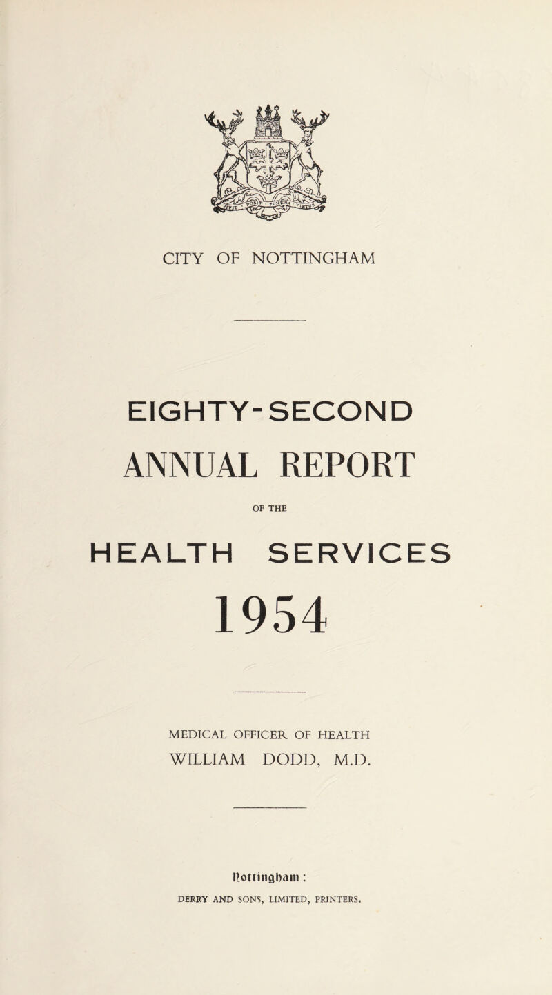 CITY OF NOTTINGHAM EIGHTY-SECOND ANNUAL REPORT OF THE HEALTH SERVICES 1954 MEDICAL OFFICER OF FIEALTH WILLIAM DODD, M.D. Ilottinaham: DERRY AND SONS, LIMITED, PRINTERS,