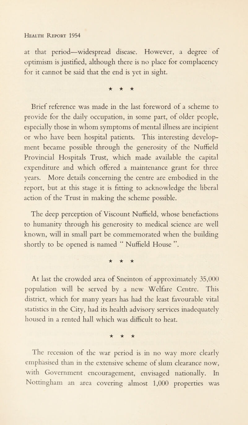 at that period—widespread disease. However, a degree of optimism is justified, although there is no place for complacency for it cannot be said that the end is yet in sight. ★ ★ ★ Brief reference was made in the last foreword of a scheme to provide for the daily occupation, in some part, of older people, especially those in whom symptoms of mental illness are incipient or who have been hospital patients. This interesting develop¬ ment became possible through the generosity of the Nuffield Provincial Hospitals Trust, which made available the capital expenditure and which offered a maintenance grant for three years. More details concerning the centre are embodied in the report, but at this stage it is fitting to acknowledge the liberal action of the Trust in making the scheme possible. The deep perception of Viscount Nuffield, whose benefactions to humanity through his generosity to medical science are well known, will in small part be commemorated when the building shortly to be opened is named “ Nuffield House ”. ★ ★ ★ At last the crowded area of Sneinton of approximately 35,000 population will be served by a new Welfare Centre. This district, which for many years has had the least favourable vital statistics in the City, had its health advisory services inadequately housed in a rented hall which was difficult to heat. ★ ★ ★ The recession of the war period is in no way more clearly emphasised than in the extensive scheme of slum clearance now, with Government encouragement, envisaged nationally. In Nottingham an area covering almost 1,000 properties was