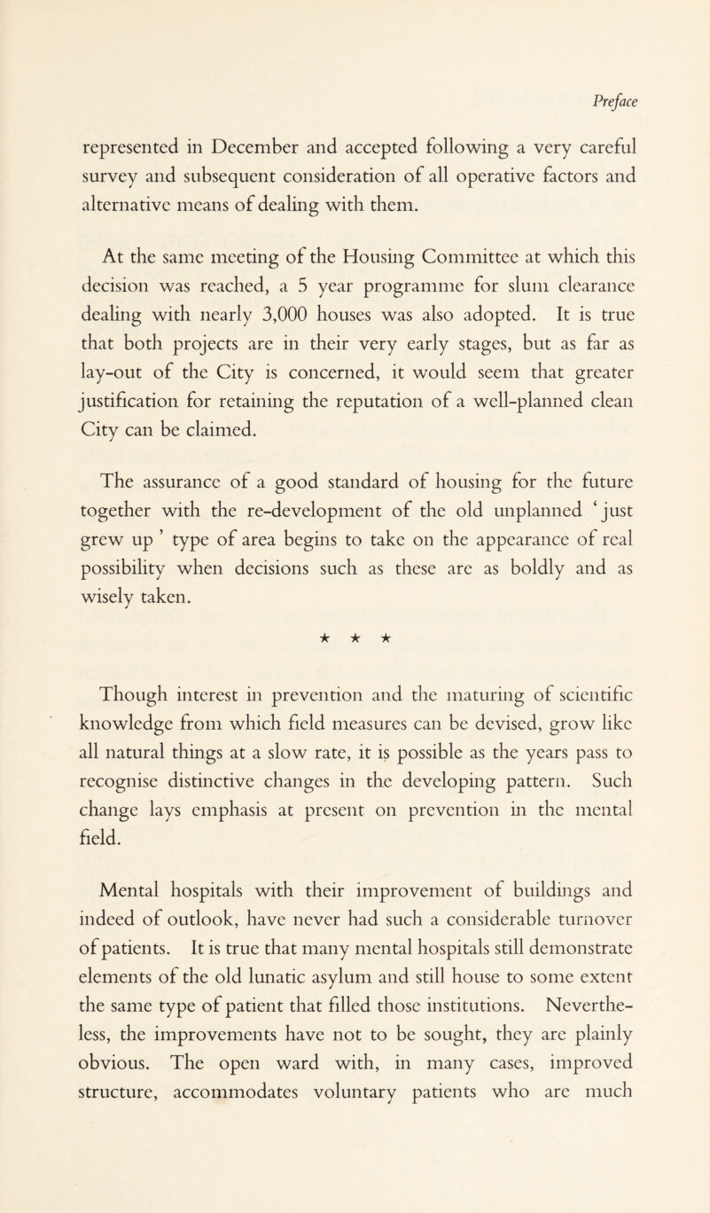 represented in December and accepted following a very careful survey and subsequent consideration of all operative factors and alternative means of dealing with them. At the same meeting of the Housing Committee at which this decision was reached, a 5 year programme for slum clearance dealing with nearly 3,000 houses was also adopted. It is true that both projects are in their very early stages, but as far as lay-out of the City is concerned, it would seem that greater justification for retaining the reputation of a well-planned clean City can be claimed. The assurance of a good standard of housing for the future together with the re-development of the old unplanned ‘just grew up ’ type of area begins to take on the appearance of real possibility when decisions such as these are as boldly and as wisely taken. ★ ★ ★ Though interest in prevention and the maturing of scientific knowledge from which field measures can be devised, grow like all natural things at a slow rate, it is possible as the years pass to recognise distinctive changes in the developing pattern. Such change lays emphasis at present on prevention in the mental field. Mental hospitals with their improvement of buildings and indeed of outlook, have never had such a considerable turnover of patients. It is true that many mental hospitals still demonstrate elements of the old lunatic asylum and still house to some extent the same type of patient that filled those institutions. Neverthe¬ less, the improvements have not to be sought, they are plainly obvious. The open ward with, in many cases, improved structure, accommodates voluntary patients who are much