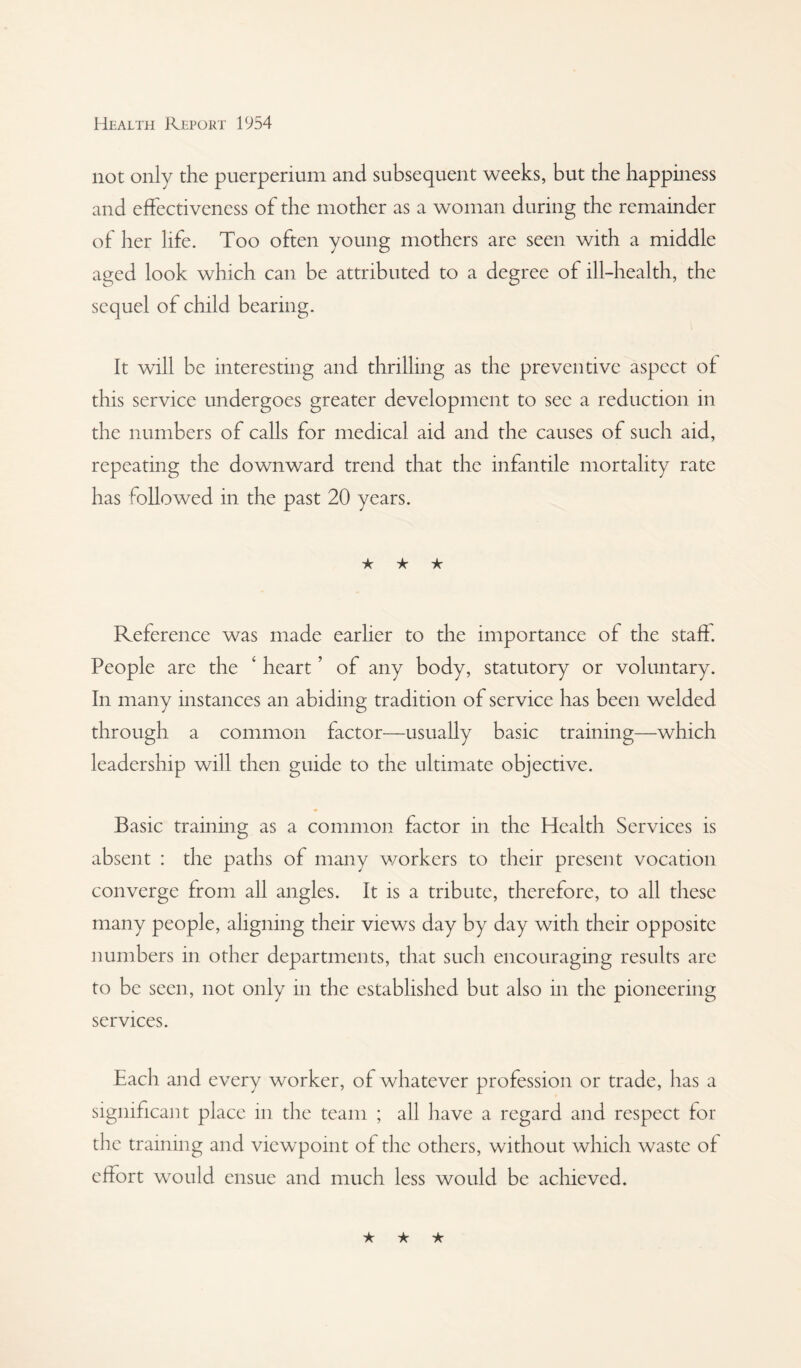 not only the puerperium and subsequent weeks, but the happmess and effectiveness of the mother as a woman during the remainder of her life. Too often young mothers are seen with a middle aged look which can be attributed to a degree of ill-health, the sequel of child bearing. It will be interesting and thrilling as the preventive aspect of this service undergoes greater development to see a reduction in the numbers of calls for medical aid and the causes of such aid, repeating the downward trend that the infantile mortality rate has followed in the past 20 years. ★ ★ ★ Reference was made earlier to the importance of the staff. People are the ‘ heart ’ of any body, statutory or voluntary. In many instances an abiding tradition of service has been welded through a common factor—usually basic training—which leadership will then guide to the ultimate objective. Basic training as a common factor in the Health Services is absent : the paths of many workers to their present vocation converge from all angles. It is a tribute, therefore, to all these many people, aligning their views day by day with their opposite numbers in other departments, that such encouraging results are to be seen, not only in the established but also in the pioneering services. Each and every worker, of whatever profession or trade, has a significant place in the team ; all have a regard and respect for the training and viewpoint of the others, without which waste of effort would ensue and much less would be achieved.