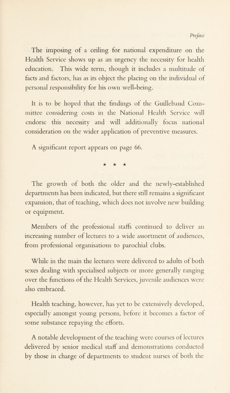 The imposing of a ceiling for national expenditure on the Health Service shows up as an urgency the necessity for health education. This wide term, though it includes a multitude of facts and factors, has as its object the placing on the individual of personal responsibility for his own well-being. It is to be hoped that the findings of the Guillebaud Com¬ mittee considering costs in the National Health Service will endorse this necessity and will additionally focus national consideration on the wider application of preventive measures. A significant report appears on page 66. ★ ★ ★ The growth of both the older and the newly-established departments has been indicated, but there still remains a significant expansion, that of teaching, which does not involve new building or equipment. Members of the professional staffs continued to deliver an increasing number of lectures to a wide assortment of audiences, from professional organisations to parochial clubs. While in the main the lectures were delivered to adults of both sexes dealing with specialised subjects or more generally ranging over the functions of the Health Services, juvenile audiences were also embraced. Health teaching, however, has yet to be extensively developed, especially amongst young persons, before it becomes a factor of some substance repaying the efforts. A notable development of the teaching were courses of lectures delivered by senior medical staff and demonstrations conducted by those in charge of departments to student nurses of both the
