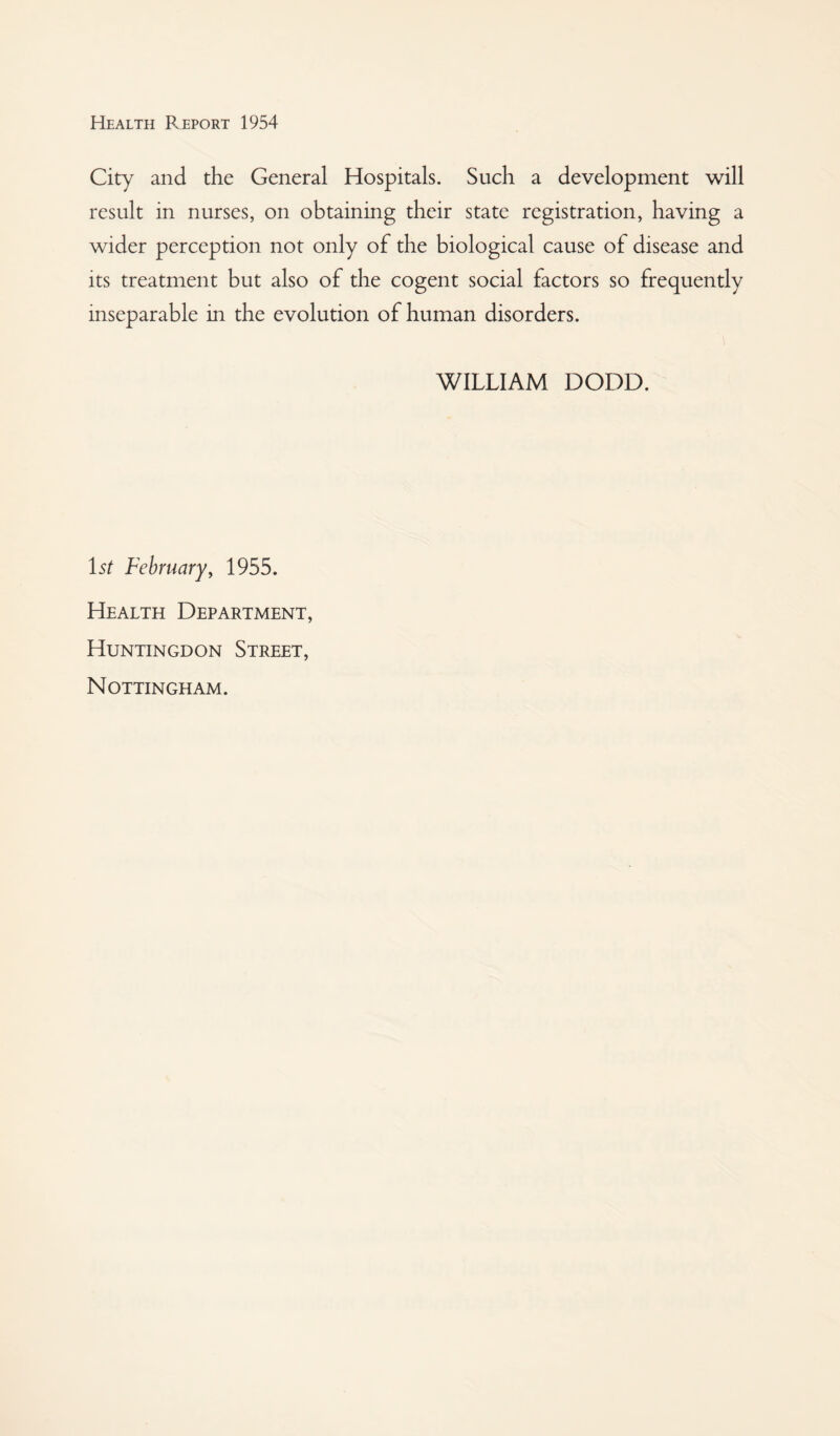 City and the General Hospitals. Such a development will result in nurses, on obtaining their state registration, having a wider perception not only of the biological cause of disease and its treatment but also of the cogent social factors so frequently inseparable in the evolution of human disorders. WILLIAM DODD. \st February, 1955. Health Department, Huntingdon Street, Nottingham.