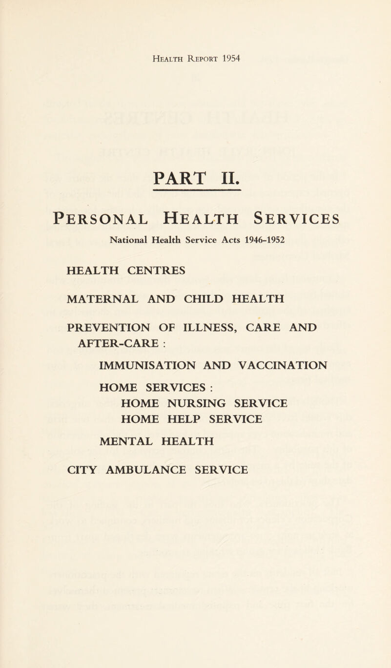 PART IL Personal Health Services National Health Service Acts 1946-1952 HEALTH CENTRES MATERNAL AND CHILD HEALTH PREVENTION OF ILLNESS, CARE AND AFTER-CARE : IMMUNISATION AND VACCINATION HOME SERVICES : HOME NURSING SERVICE HOME HELP SERVICE MENTAL HEALTH CITY AMBULANCE SERVICE