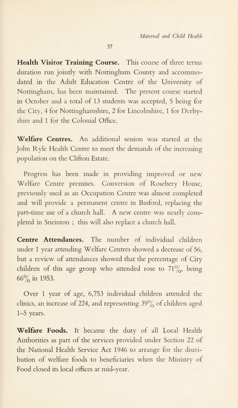 37 Health Visitor Training Course. This course of three terms duration run jointly with Nottingham County and accommo¬ dated in the Adult Education Centre of the University of Nottingham, has been maintained. The present course started in October and a total of 13 students was accepted, 5 being for the City, 4 for Nottinghamshire, 2 for Lincolnshire, 1 for Derby¬ shire and 1 for the Colonial Office. Welfare Centres. An additional session was started at the John Ryle Health Centre to meet the demands of the increasing population on the Clifton Estate. Progress has been made in providing improved or new Welfare Centre premises. Conversion of Rosebery House, previously used as an Occupation Centre was almost completed and will provide a permanent centre in Basford, replacing the part-time use of a church hall. A new centre was nearly com¬ pleted in Sneinton ; this will also replace a church hall. Centre Attendances. The number of individual children under 1 year attending Welfare Centres showed a decrease of 56, but a review of attendances showed that the percentage of City children of this age group who attended rose to 71%, being 66% in 1953. Over 1 year of age, 6,753 individual children attended the clinics, an increase of 224, and representing 39% of children aged 1-5 years. Welfare Foods. It became the duty of all Local Health Authorities as part of the services provided under Section 22 of the National Health Service Act 1946 to arrange for the distri¬ bution of welfare foods to beneficiaries when the Ministry of Food closed its local offices at mid-year.