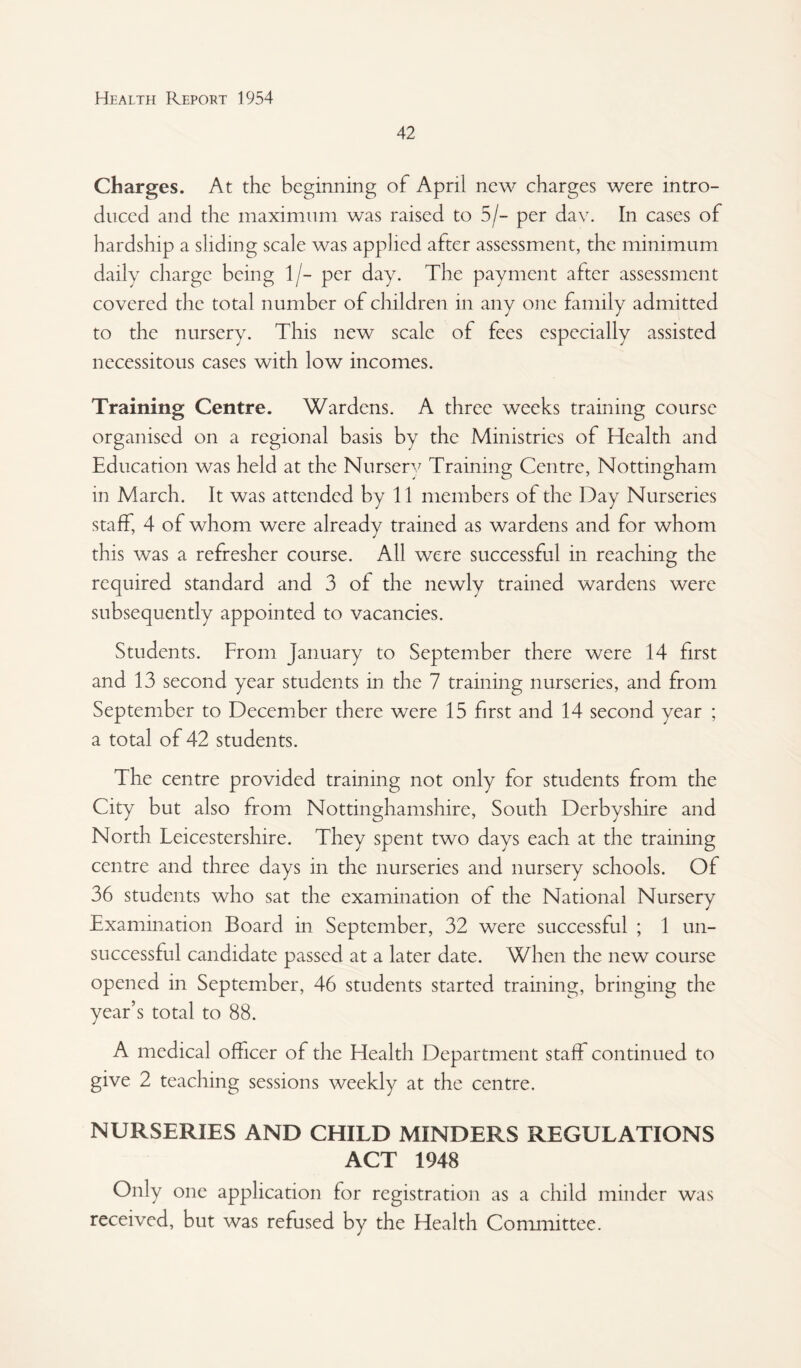 42 Charges. At the beginning of April new charges were intro¬ duced and the maximum was raised to 5/- per day. In cases of hardship a sliding scale was applied after assessment, the minimum daily charge being 1/- per day. The payment after assessment covered the total number of cliildren in any one fimily admitted to the nursery. This new scale of fees especially assisted necessitous cases with low incomes. Training Centre. Wardens. A three weeks training course organised on a regional basis by the Ministries of Health and Education was held at the Nurser^^ Training Centre, Nottingham in March. It was attended by 11 members of the Day Nurseries staff, 4 of whom were already trained as wardens and for whom this was a refresher course. All were successful in reaching the required standard and 3 of the newly trained wardens were subsequently appointed to vacancies. Students. From January to September there were 14 first and 13 second year students in the 7 training nurseries, and from September to December there were 15 first and 14 second year ; a total of 42 students. The centre provided training not only for students from the City but also from Nottinghamshire, South Derbyshire and North Leicestershire. They spent two days each at the training centre and three days in the nurseries and nursery schools. Of 36 students who sat the examination of the National Nursery Examination Board in September, 32 were successful ; 1 un¬ successful candidate passed at a later date. When the new course opened in September, 46 students started training, bringing the year’s total to 88. A medical officer of the Health Department staff continued to give 2 teaching sessions weekly at the centre. NURSERIES AND CHILD MINDERS REGULATIONS ACT 1948 Only one application for registration as a child minder was received, but was refused by the Health Committee.