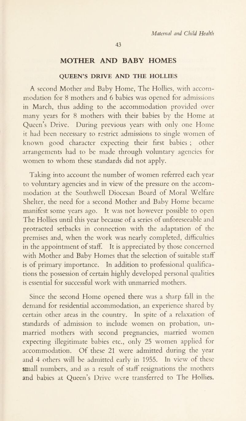 43 MOTHER AND BABY HOMES QUEEN’S DRIVE AND THE HOLLIES A second Mother and Baby Home, The Hollies, with accom¬ modation for 8 mothers and 6 babies was opened for admissions in March, thus adding to the accommodation provided over many years for 8 mothers with their babies by the Home at Queen’s Drive. During previous years with only one Home it had been necessary to restrict admissions to single women of known good character expecting their first babies ; other arrangements had to be made through voluntary agencies for women to whom these standards did not apply. Taking into account the number of women referred each year to voluntary agencies and in view of the pressure on the accom¬ modation at the Southwell Diocesan Board of Moral Welfare Shelter, the need for a second Mother and Baby Home became manifest some years ago. It was not however possible to open The Hollies until this year because of a series of unforeseeable and protracted setbacks in connection with the adaptation of the premises and, when the work was nearly completed, difficulties in the appointment of staff. It is appreciated by those concerned with Mother and Baby Homes that the selection of suitable staff is of primary importance. In addition to professional qualifica¬ tions the possession of certain highly developed personal qualities is essential for successful work with unmarried mothers. Since the second Home opened there was a sharp fall in the demand for residential accommodation, an experience shared by certain other areas in the country. In spite of a relaxation of standards of admission to include women on probation, un¬ married mothers with second pregnancies, married women expecting illegitimate babies etc., only 25 women applied for accommodation. Of these 21 were admitted during the year and 4 others will be admitted early in 1955. In view of these small numbers, and as a result of stah resignations the mothers and babies at Queen’s Drive \vere transferred to The Hollies.