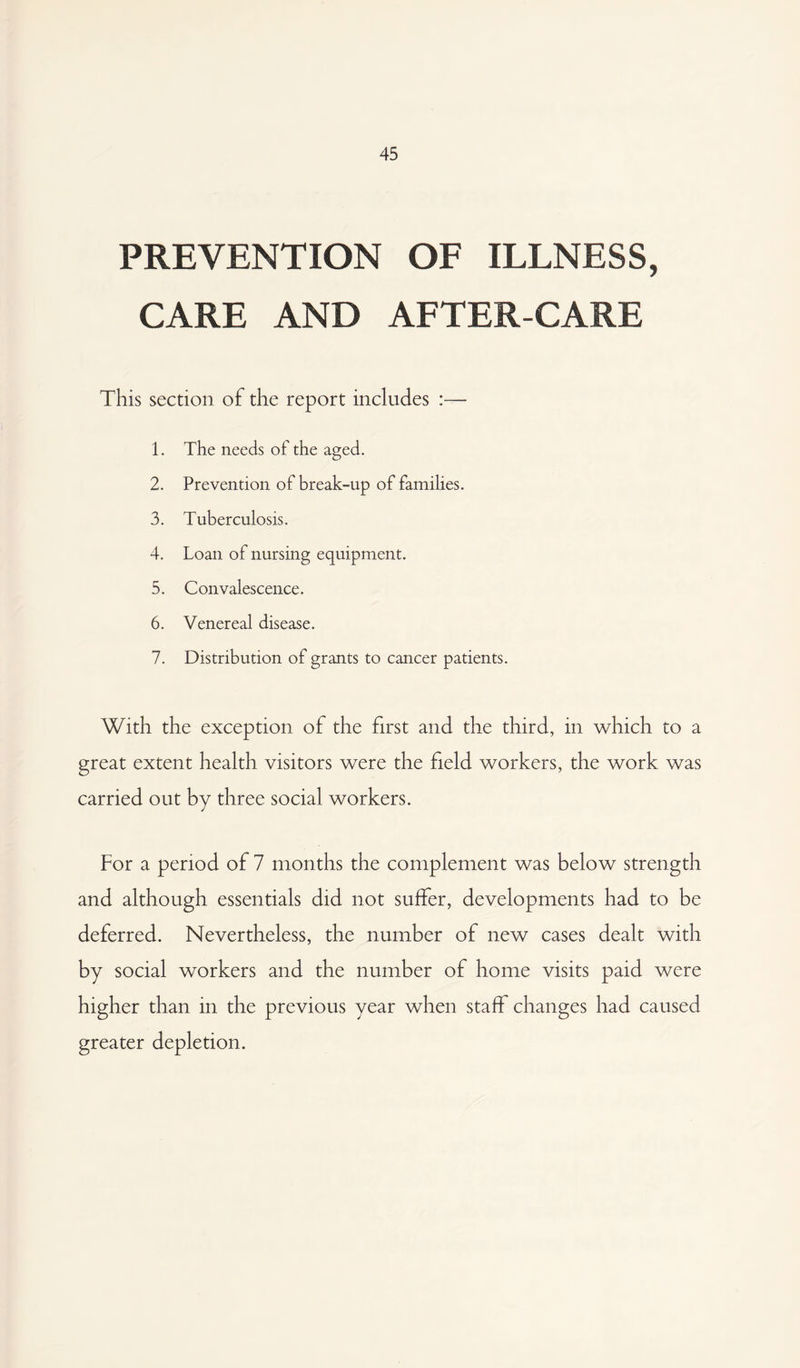 45 PREVENTION OF ILLNESS, CARE AND AFTER-CARE This section of the report includes :— 1. The needs of the aged. 2. Prevention of break-up of families. 3. Tuberculosis. 4. Loan of nursing equipment. 5. Convalescence. 6. Venereal disease. 7. Distribution of grants to cancer patients. With the exception of the first and the third, in which to a great extent health visitors were the field workers, the work was carried out by three social workers. For a period of 7 months the complement was below strength and although essentials did not suffer, developments had to be deferred. Nevertheless, the number of new cases dealt with by social workers and the number of home visits paid were higher than in the previous year when staff changes had caused greater depletion.