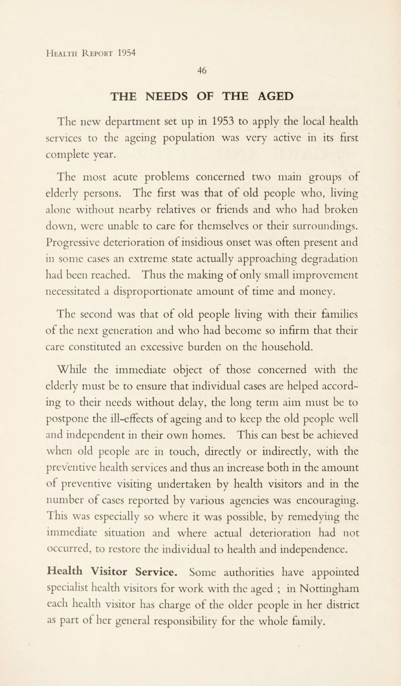 46 THE NEEDS OF THE AGED The new department set up in 1953 to apply the local health services to the ageing population was very active in its first complete year. The most acute problems concerned two main groups of elderly persons. The first was that of old people who, living alone without nearby relatives or friends and who had broken down, were unable to care for themselves or their surroundings. Progressive deterioration of insidious onset was often present and in some cases an extreme state actually approaching degradation had been reached. Thus the making of only small improvement necessitated a disproportionate amount of time and money. The second was that of old people living with their families of the next generation and who had become so infirm that their care constituted an excessive burden on the household. While the immediate object of those concerned with the elderly must be to ensure that individual cases are helped accord¬ ing to their needs without delay, the long term aim must be to postpone the ill-effects of ageing and to keep the old people well and independent in their own homes. This can best be achieved when old people are in touch, directly or indirectly, with the preventive health services and thus an increase both in the amount of preventive visiting undertaken by health visitors and in the number of cases reported by various agencies was encouraging. This was especially so where it was possible, by remedying the immediate situation and where actual deterioration had not occurred, to restore the individual to health and mdependence. Health Visitor Service. Some authorities have appointed specialist health visitors for work with the aged ; in Nottingham each health visitor has charge ot the older people in her district as part of her general responsibility for the whole family.