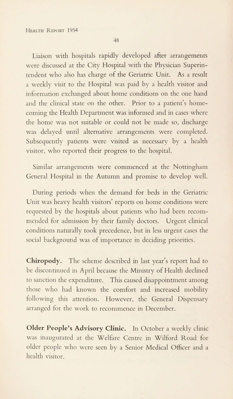 48 Liaison with hospitals rapidly developed after arrangements were discussed at the City Hospital with the Physician Superin¬ tendent who also has charge of the Geriatric Unit. As a result a weekly visit to the Hospital was paid by a health visitor and information exchanged about home conditions on the one hand and the clinical state on the other. Prior to a patient’s home¬ coming the Health Department was informed and in cases where the home was not suitable or could not be made so, discharge was delayed until alternative arrangements were completed. Subsequently patients were visited as necessary^ by a health visitor, who reported their progress to the hospital. Similar arrangements were commenced at the Nottingham General Hospital in the Autumn and promise to develop well. During periods when the demand for beds in the Geriatric Unit was heavy health visitors’ reports on home conditions were requested by the hospitals about patients who had been recom¬ mended for admission by their family doctors. Urgent clinical conditions naturally took precedence, but in less urgent cases the social background was of importance in deciding priorities. Chiropody. The scheme described in last year’s report had to be discontinued in April because the Ministry of Health declined to sanction the expenditure. This caused disappointment among those who had known the comfort and increased mobility following this attention. However, the General Dispensary arranged for the work to recommence in December. Older People’s Advisory Clinic. In October a weekly clinic was inaugurated at the Welfare Centre in Wilford Road for older people who were seen by a Senior Medical Officer and a health visitor.