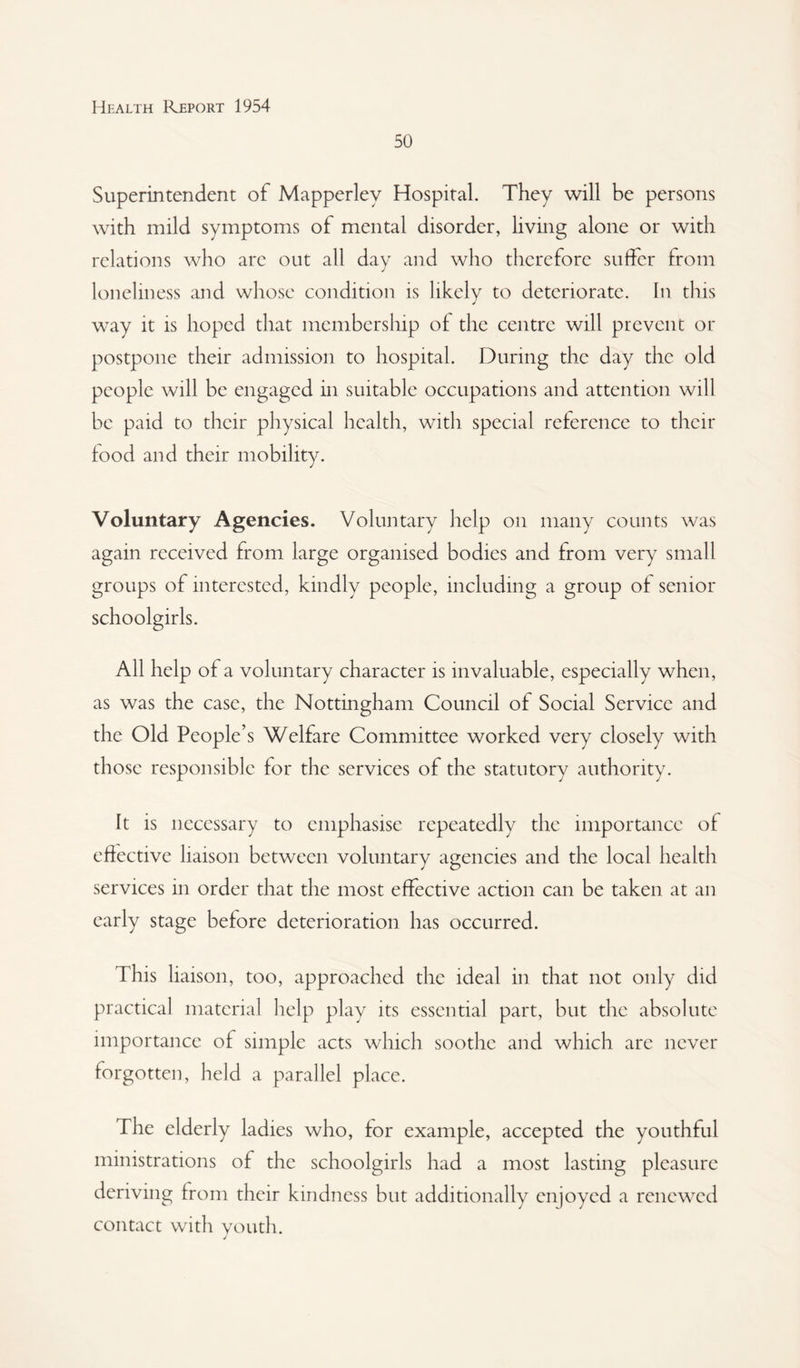 50 Superintendent of Mapperley Hospital. They will be persons with mild symptoms of mental disorder, living alone or with relations who arc out all day and who therefore suifcr from loneliness and whose condition is likely to deteriorate. In this way it is hoped that membership of the centre will prevent or postpone their admission to hospital. 13uring the day the old people will be engaged in suitable occupations and attention will be paid to their physical health, with special reference to their food and their mobility. Voluntary Agencies, Voluntary help on many counts was again received from large organised bodies and from very small groups of interested, kindly people, including a group of senior schoolgirls. All help of a voluntary character is invaluable, especially when, as was the case, the Nottingham Council of Social Service and the Old People’s Welfare Committee worked very closely with those responsible for the services of the statutory authority. It is necessary to emphasise repeatedly the importance of effective liaison between voluntary agencies and the local health services in order that the most effective action can be taken at an early stage before deterioration has occurred. This liaison, too, approached the ideal in that not only did practical material help play its essential part, but the absolute importance of simple acts which soothe and which arc never forgotten, held a parallel place. The elderly ladies who, for example, accepted the youthful ministrations of the schoolgirls had a most lasting pleasure deriving from their kindness but additionally enjoyed a renewed contact with vouth.