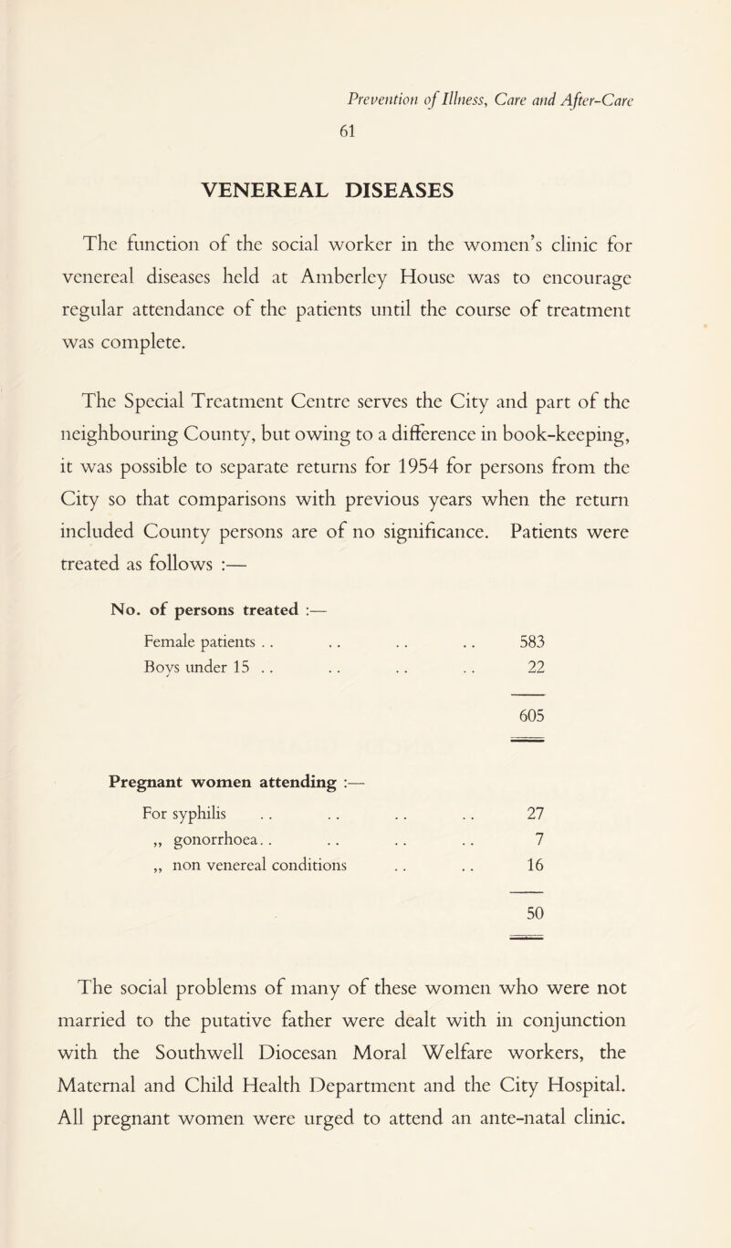 61 VENEREAL DISEASES The function of the social worker in the women’s clinic for venereal diseases held at Amberley House was to encourage regular attendance of the patients until the course of treatment was complete. The Special Treatment Centre serves the City and part of the neighbouring County, but owing to a difference in book-keeping, it was possible to separate returns for 1954 for persons from the City so that comparisons with previous years when the return included County persons are of no significance. Patients were treated as follows :— No. of persons treated :— Female patients . . .. .. .. 583 Bovs under 15 .. .. .. .. 22 ✓ 605 Pregnant women attending :— For syphilis ,, gonorrhoea.. ,, non venereal conditions 27 7 16 50 The social problems of many of these women who were not married to the putative father were dealt with in conjunction with the Southwell Diocesan Moral Welfare workers, the Maternal and Child Health Department and the City Hospital. All pregnant women were urged to attend an ante-natal clinic.