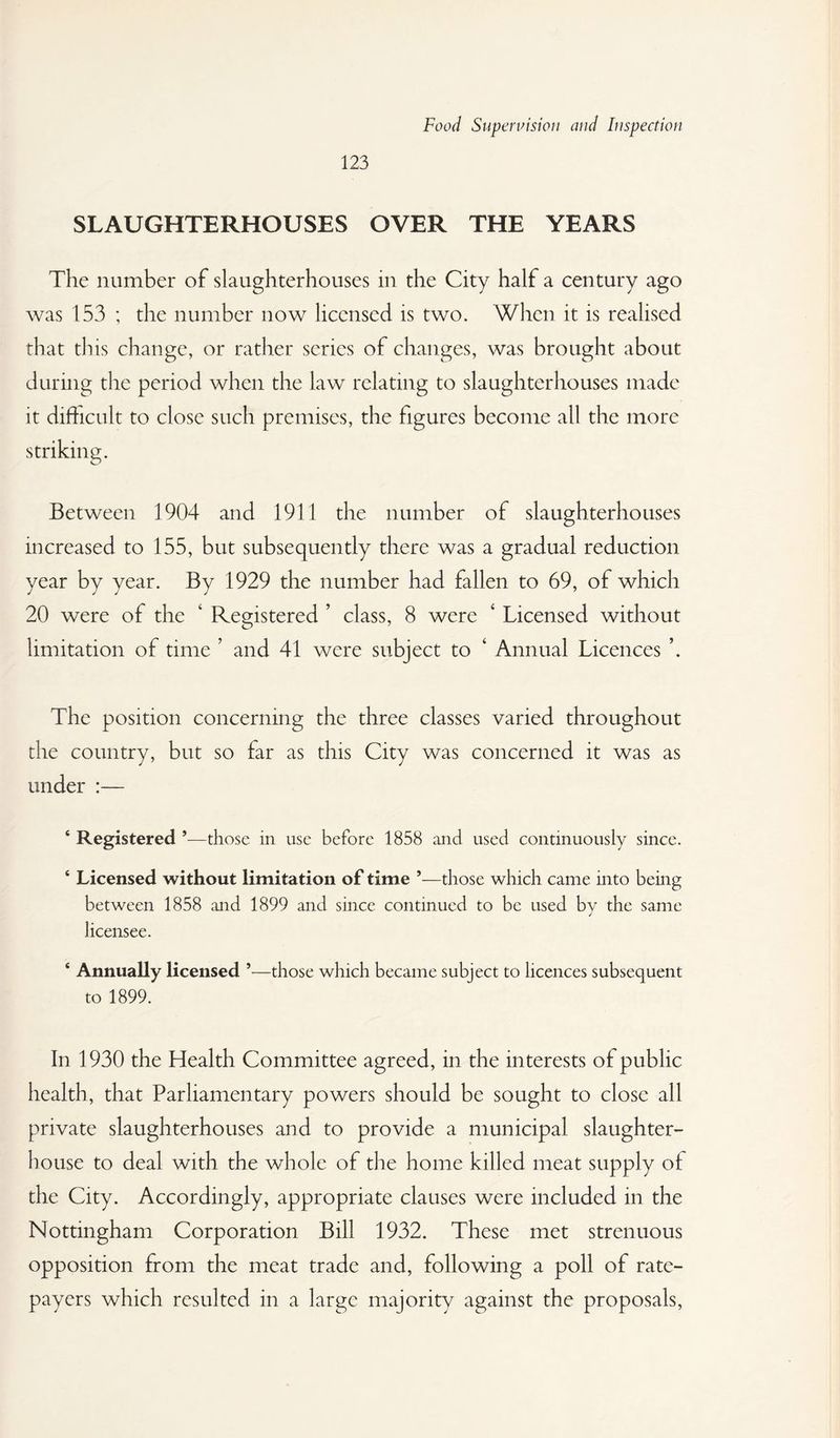 123 SLAUGHTERHOUSES OVER THE YEARS The number of slaughterhouses in the City half a century ago was 153 ; the number now licensed is two. When it is realised that tins change, or rather scries of changes, was brought about during the period when the law relating to slaughterhouses made it difficult to close such premises, the figures become all the more striking. Between 1904 and 1911 the number of slaughterhouses increased to 155, but subsequently there was a gradual reduction year by year. By 1929 the number had fallen to 69, of which 20 were of the ‘ Registered ’ class, 8 were ‘ Licensed without limitation of time ’ and 41 were subject to ‘ Annual Licences The position concerning the three classes varied throughout the country, but so far as this City was concerned it was as under :— ‘ Registered *—those in use before 1858 and used continuously since. ‘ Licensed without limitation of time ’—those which came into being between 1858 and 1899 and since continued to be used by the same licensee. ‘ Annually licensed ’—those which became subject to licences subsequent to 1899. In 1930 the Health Committee agreed, in the interests of public health, that Parliamentary powers should be sought to close all private slaughterhouses and to provide a municipal slaughter¬ house to deal with the whole of the home killed meat supply of the City. Accordingly, appropriate clauses were included in the Nottingham Corporation Bill 1932. These met strenuous opposition from the meat trade and, following a poll of rate¬ payers which resulted in a large majority against the proposals,